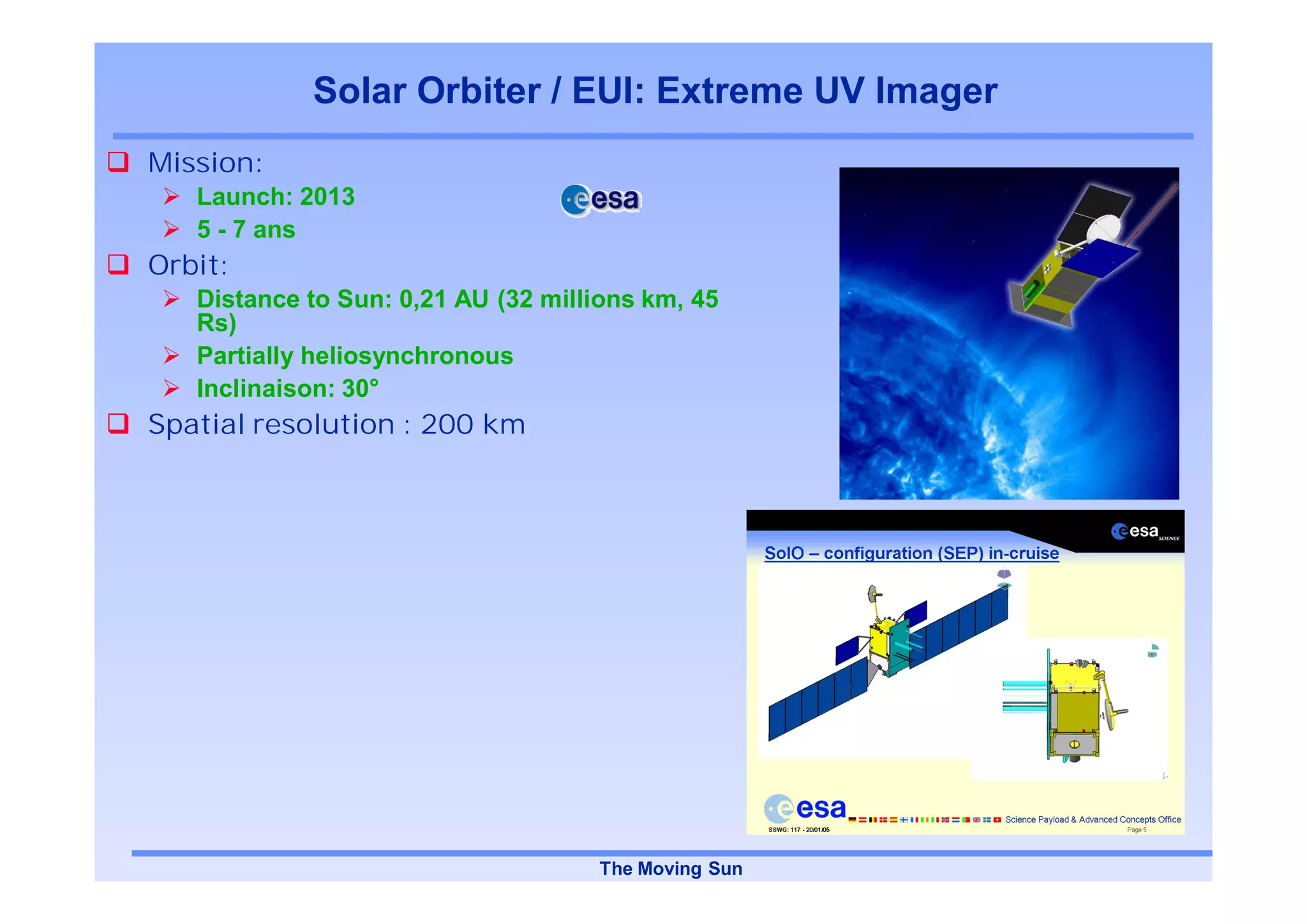 Solar Orbiter / EUI: Extreme UV Imager
Mission:
   Launch: 2013
   5 - 7 ans
Orbit:
   Distance to Sun: 0,21 AU (32 millions km, 45
   Rs)
   Partially heliosynchronous
   Inclinaison: 30°
Spatial resolution : 200 km




                                    The Moving Sun
 