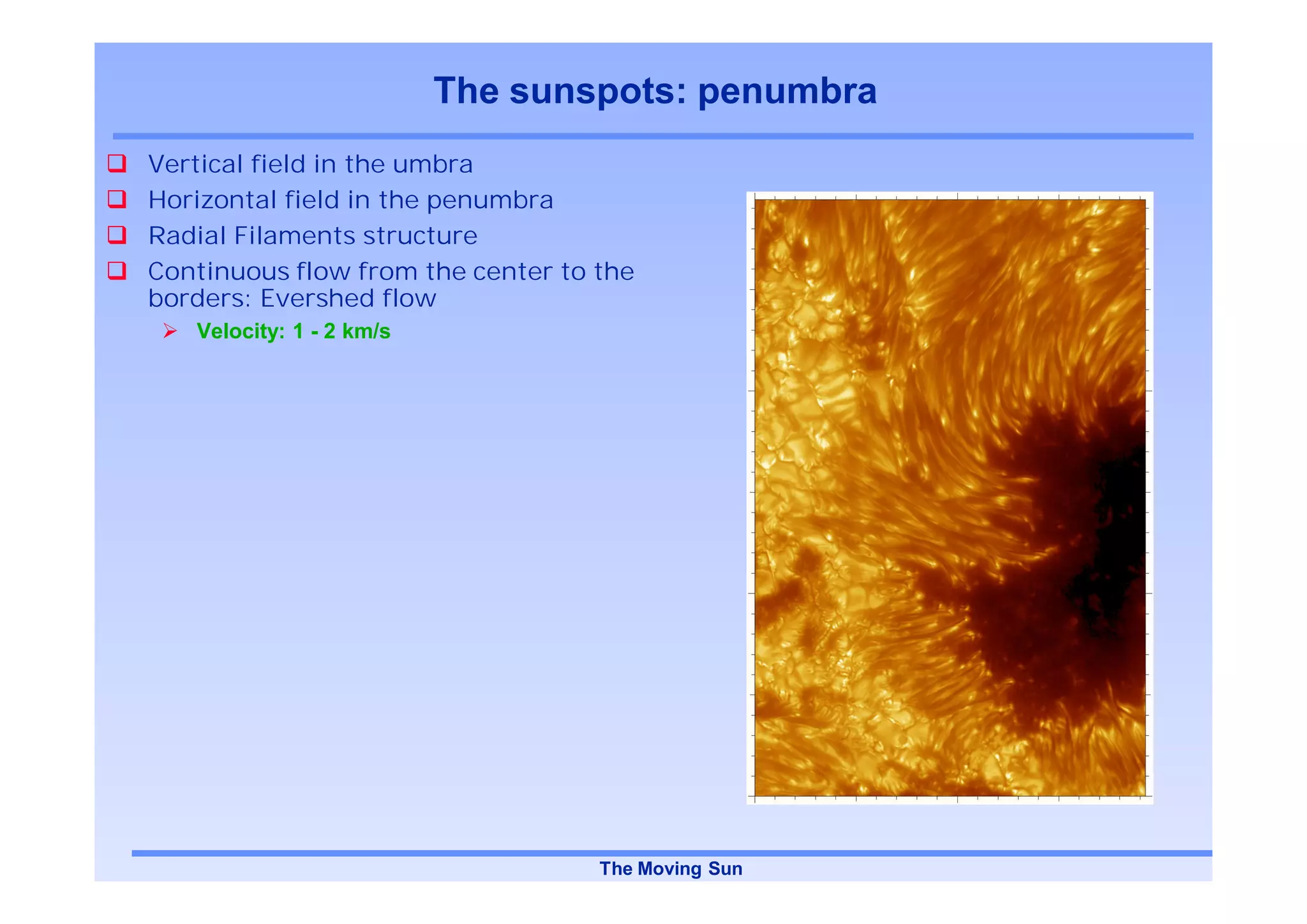 The sunspots: penumbra
Vertical field in the umbra
Horizontal field in the penumbra
Radial Filaments structure
Continuous flow from the center to the
borders: Evershed flow
   Velocity: 1 - 2 km/s




                                   The Moving Sun
 
