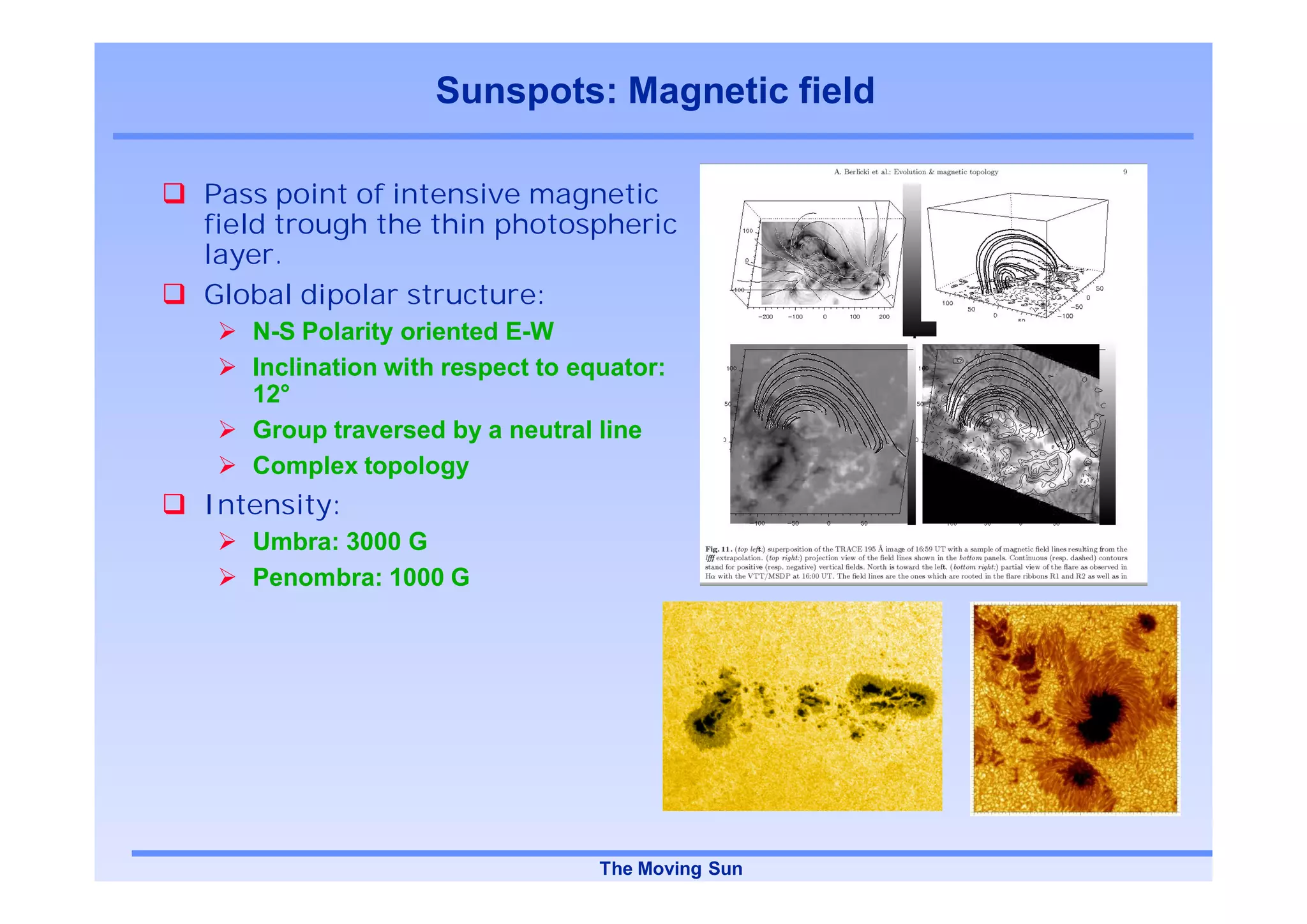 Sunspots: Magnetic field

Pass point of intensive magnetic
field trough the thin photospheric
layer.
Global dipolar structure:
   N-S Polarity oriented E-W
   Inclination with respect to equator:
   12°
   Group traversed by a neutral line
   Complex topology
Intensity:
   Umbra: 3000 G
   Penombra: 1000 G




                                 The Moving Sun
 