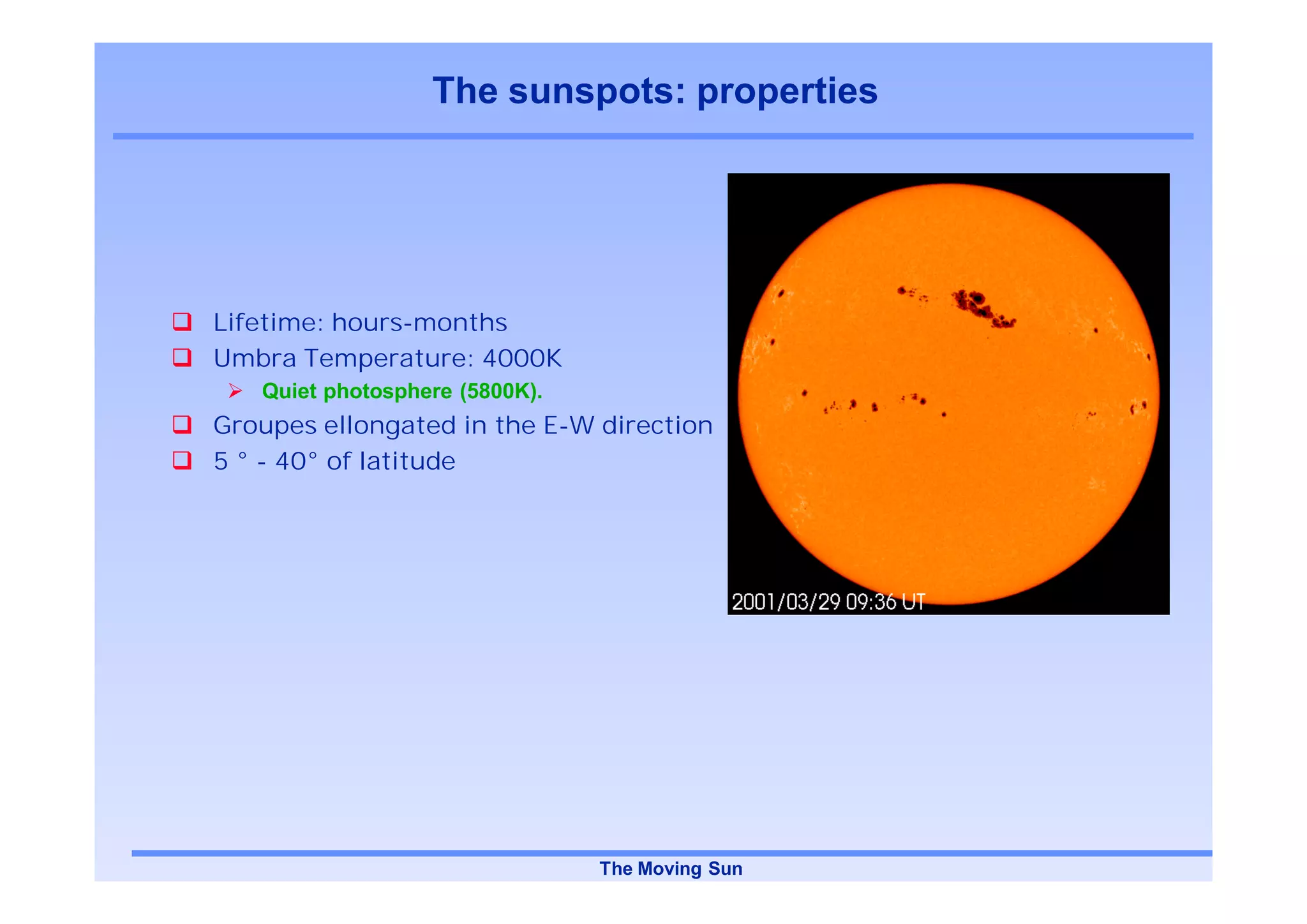 The sunspots: properties




Lifetime: hours-months
Umbra Temperature: 4000K
   Quiet photosphere (5800K).
Groupes ellongated in the E-W direction
5 ° - 40° of latitude




                                The Moving Sun
 