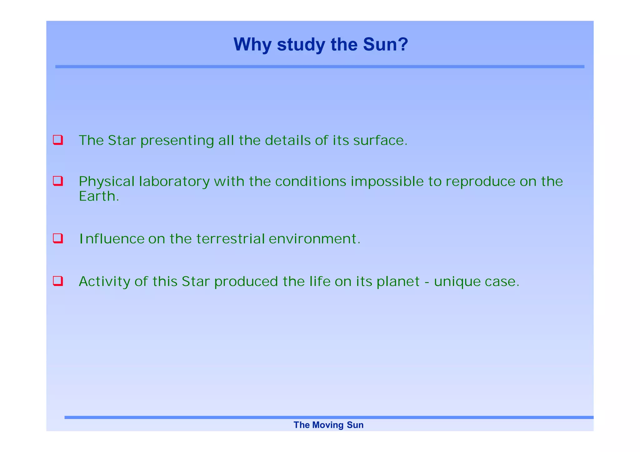 Why study the Sun?




The Star presenting all the details of its surface.


Physical laboratory with the conditions impossible to reproduce on the
Earth.


Influence on the terrestrial environment.


Activity of this Star produced the life on its planet - unique case.




                                 The Moving Sun
 