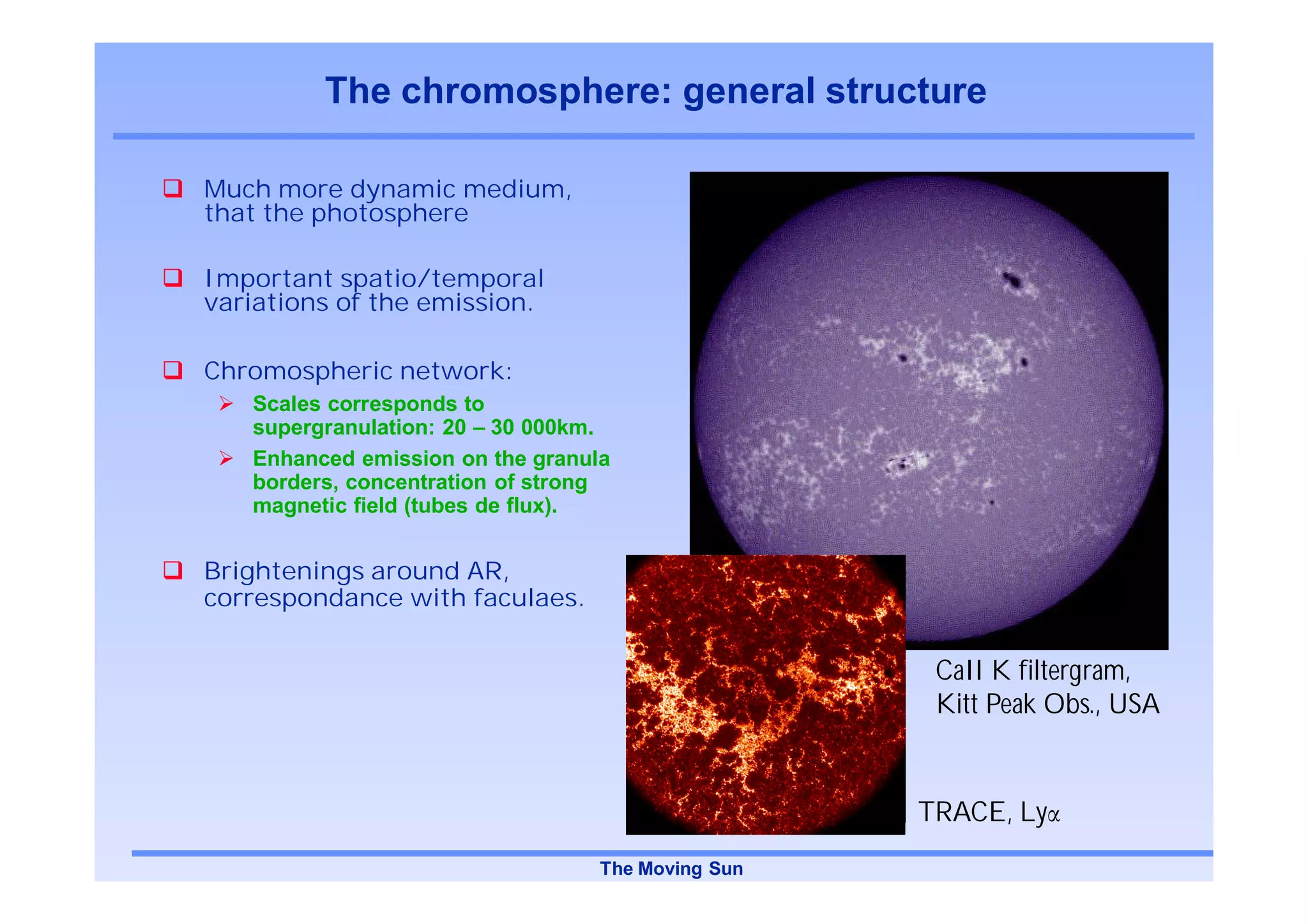 The chromosphere: general structure

Much more dynamic medium,
that the photosphere

Important spatio/temporal
variations of the emission.

Chromospheric network:
   Scales corresponds to
   supergranulation: 20 – 30 000km.
   Enhanced emission on the granula
   borders, concentration of strong
   magnetic field (tubes de flux).


Brightenings around AR,
correspondance with faculaes.

                                                    CaII K filtergram,
                                                    Kitt Peak Obs., USA


                                                   TRACE, Ly
                                  The Moving Sun
 