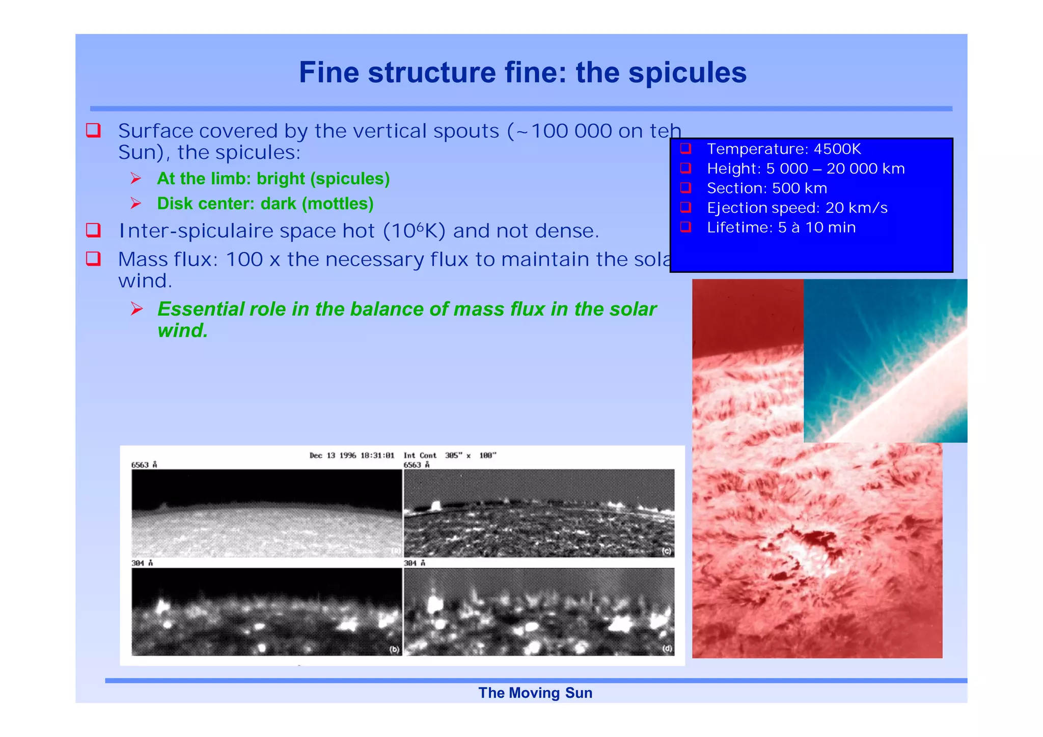 Fine structure fine: the spicules
Surface covered by the vertical spouts (~100 000 on teh
Sun), the spicules:                                           Temperature: 4500K
                                                              Height: 5 000 – 20 000 km
    At the limb: bright (spicules)
                                                              Section: 500 km
    Disk center: dark (mottles)                               Ejection speed: 20 km/s
Inter-spiculaire space hot (106K) and not dense.              Lifetime: 5 à 10 min

Mass flux: 100 x the necessary flux to maintain the solat
wind.
    Essential role in the balance of mass flux in the solar
    wind.




                                     The Moving Sun
 