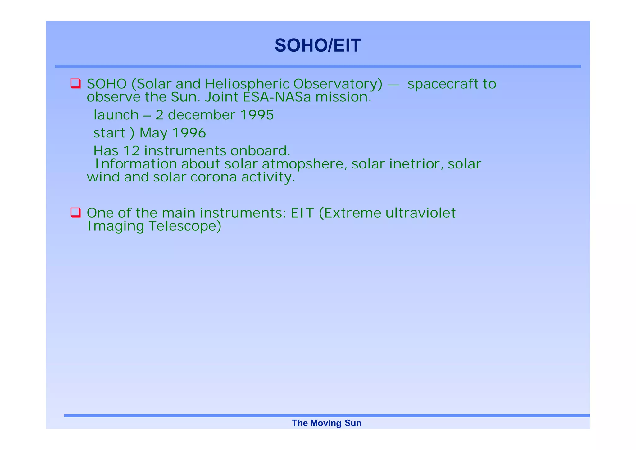 SOHO/EIT

SOHO (Solar and Heliospheric Observatory) — spacecraft to
observe the Sun. Joint ESA-NASa mission.
 launch – 2 december 1995
 start ) May 1996
 Has 12 instruments onboard.
 Information about solar atmopshere, solar inetrior, solar
wind and solar corona activity.

One of the main instruments: EIT (Extreme ultraviolet
Imaging Telescope)




                             The Moving Sun
 
