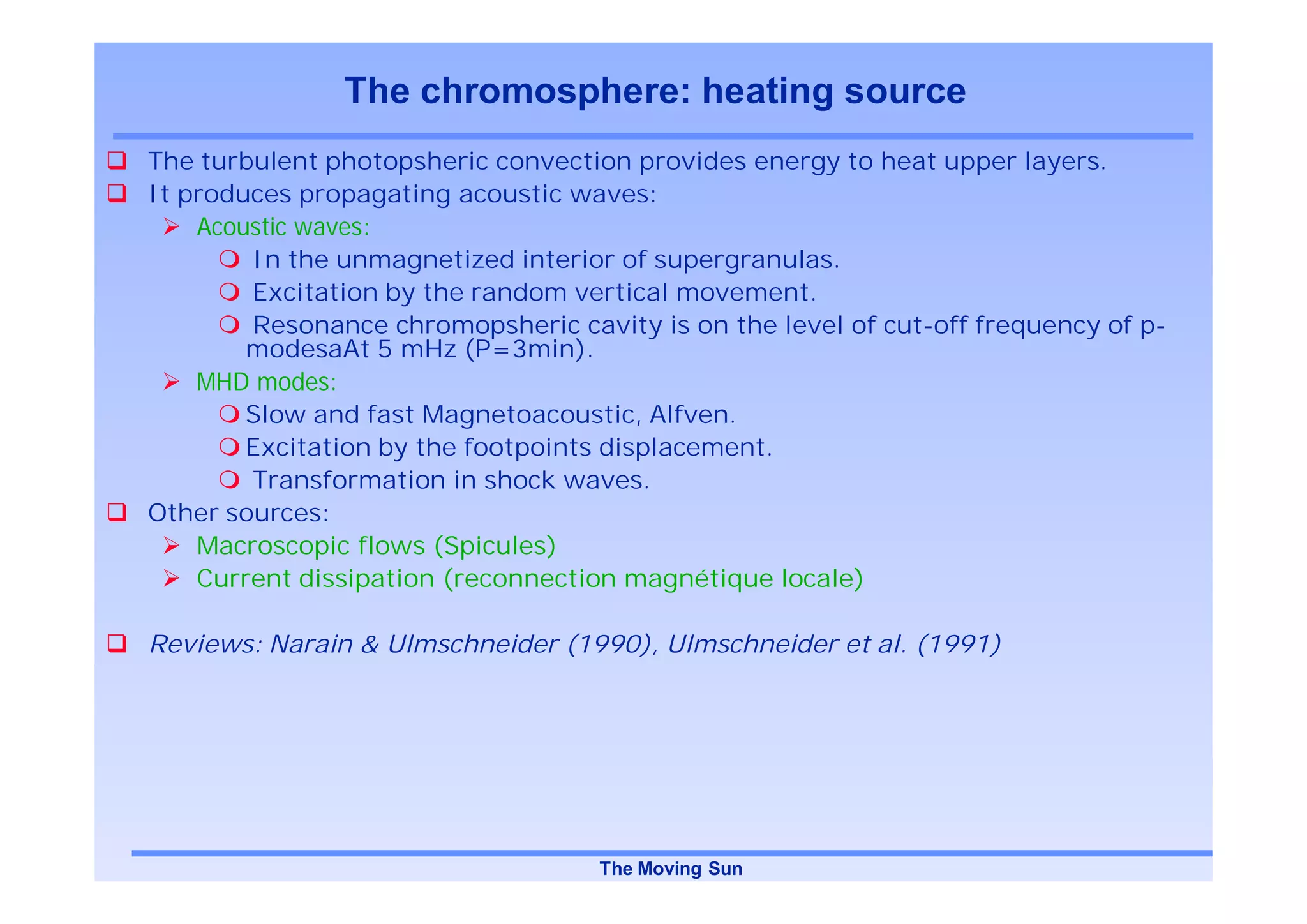 The chromosphere: heating source
The turbulent photopsheric convection provides energy to heat upper layers.
It produces propagating acoustic waves:
    Acoustic waves:
        In the unmagnetized interior of supergranulas.
        Excitation by the random vertical movement.
        Resonance chromopsheric cavity is on the level of cut-off frequency of p-
        modesaAt 5 mHz (P=3min).
    MHD modes:
        Slow and fast Magnetoacoustic, Alfven.
        Excitation by the footpoints displacement.
        Transformation in shock waves.
Other sources:
    Macroscopic flows (Spicules)
    Current dissipation (reconnection magnétique locale)

Reviews: Narain & Ulmschneider (1990), Ulmschneider et al. (1991)




                                   The Moving Sun
 