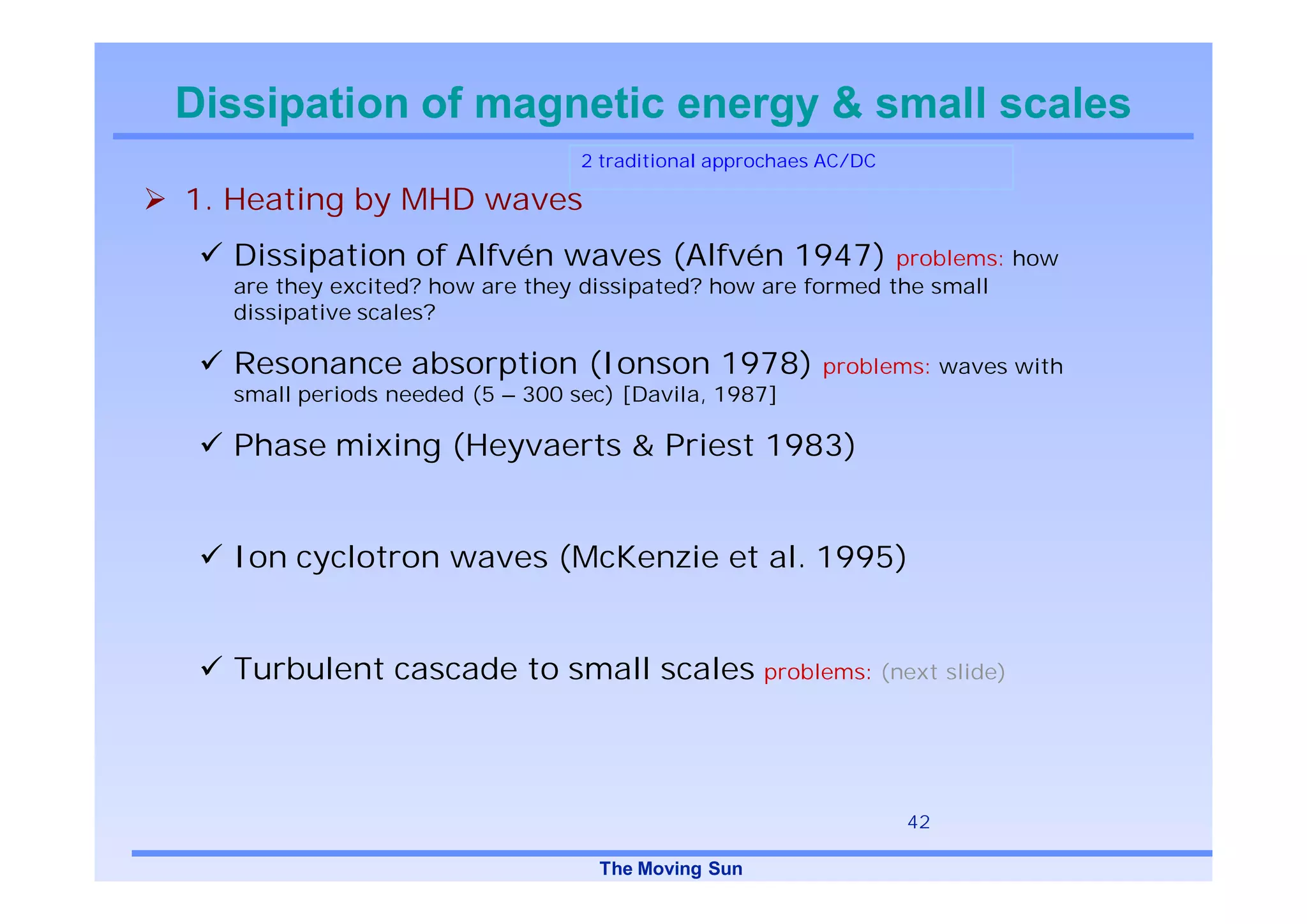 Dissipation of magnetic energy & small scales
                                 2 traditional approchaes AC/DC

1. Heating by MHD waves
  Dissipation of Alfvén waves (Alfvén 1947)                  problems: how
  are they excited? how are they dissipated? how are formed the small
  dissipative scales?

  Resonance absorption (Ionson 1978)                     problems: waves with
  small periods needed (5 – 300 sec) [Davila, 1987]

  Phase mixing (Heyvaerts & Priest 1983)


  Ion cyclotron waves (McKenzie et al. 1995)


  Turbulent cascade to small scales problems: (next slide)



                                                                  42

                                  The Moving Sun
 