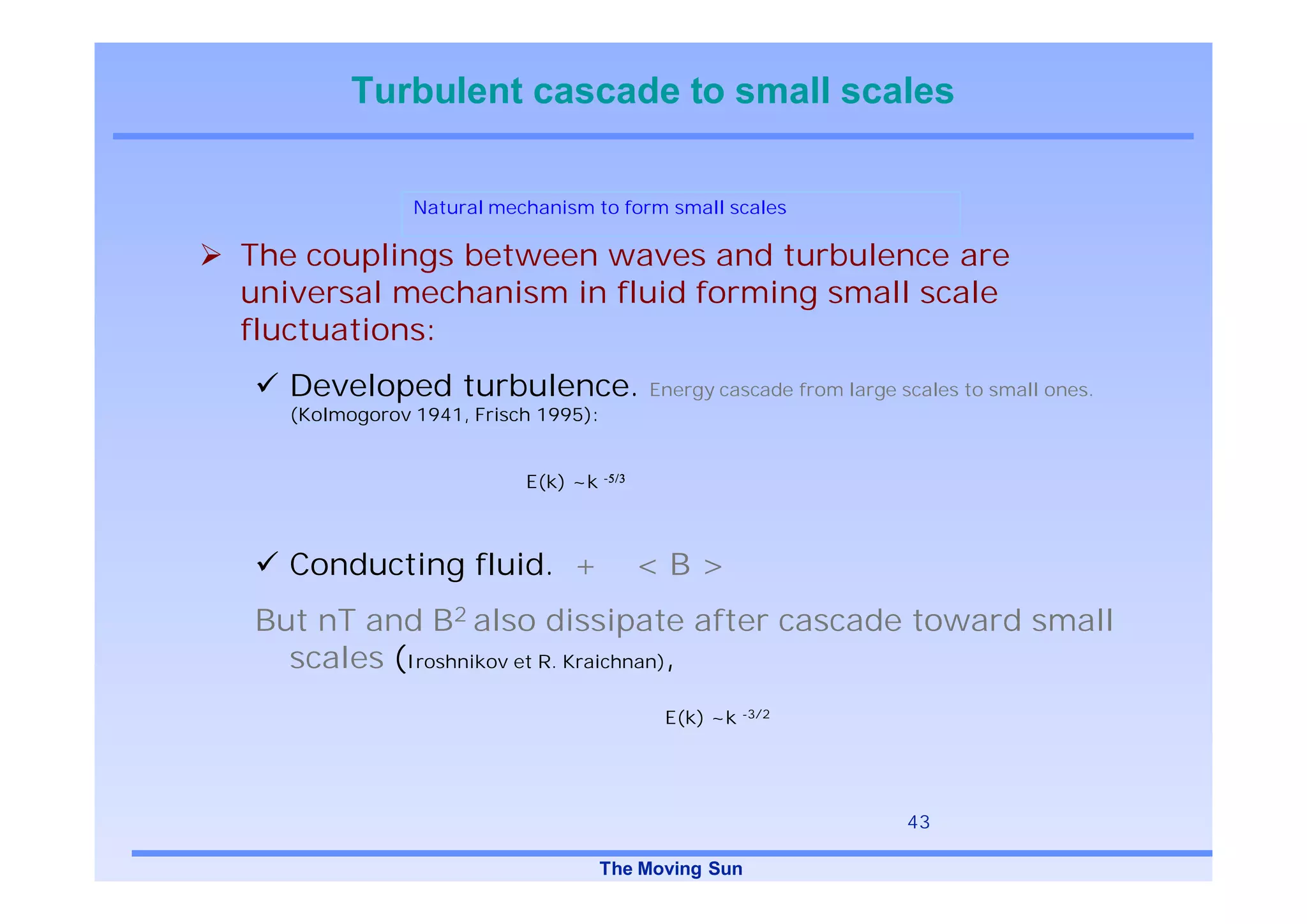Turbulent cascade to small scales

               Natural mechanism to form small scales

The couplings between waves and turbulence are
universal mechanism in fluid forming small scale
fluctuations:
   Developed turbulence.                 Energy cascade from large scales to small ones.
   (Kolmogorov 1941, Frisch 1995):


                          E(k) ~k -



   Conducting fluid. +                  <B>
But nT and B2 also dissipate after cascade toward small
  scales (Iroshnikov et R. Kraichnan),
                                           E(k) ~k -3/2




                                                                    43

                                     The Moving Sun
 