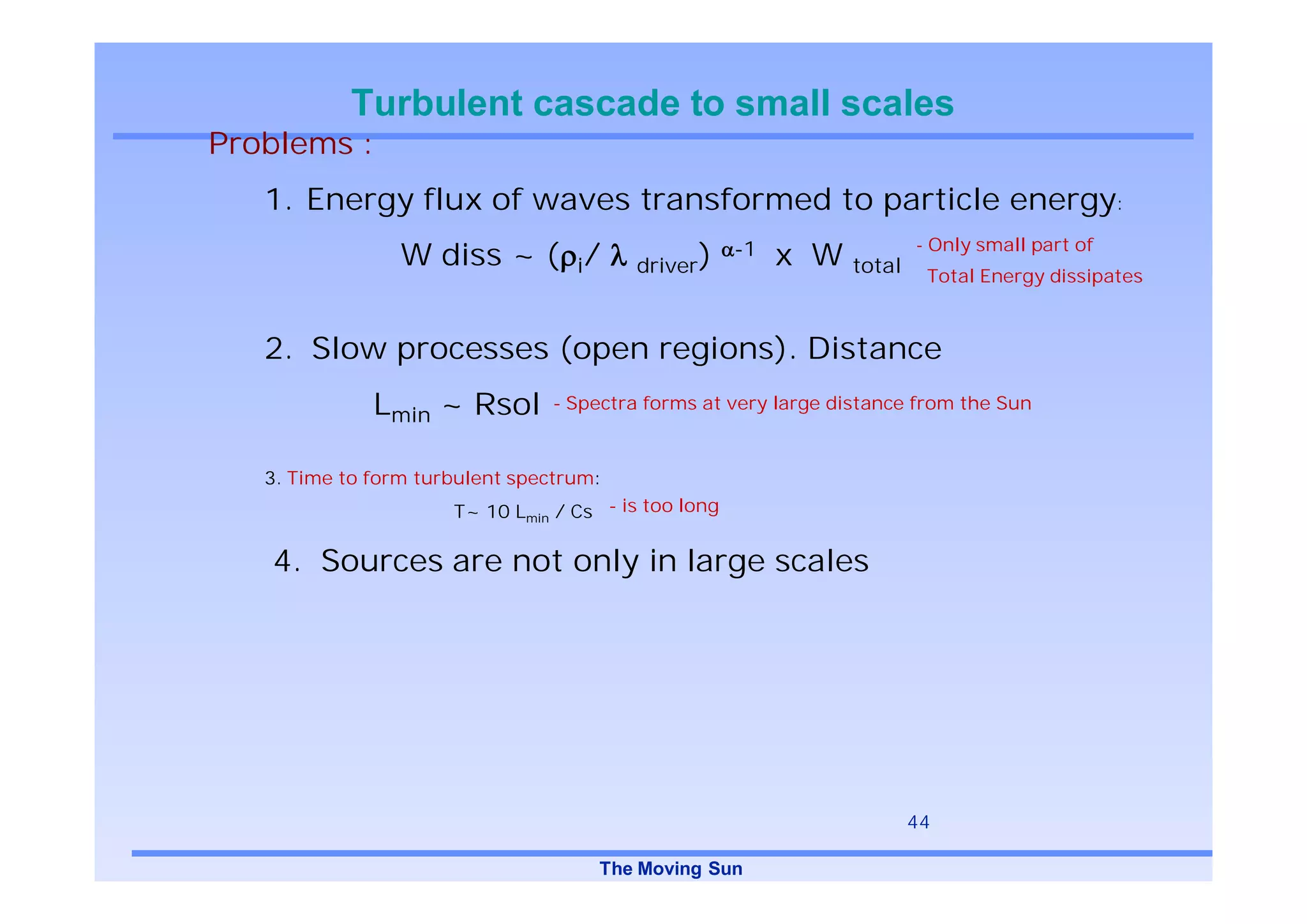 Turbulent cascade to small scales
Problems :
   1. Energy flux of waves transformed to particle energy:
                                                                       - Only small part of
                 W diss ~ ( i/           driver)
                                                      -1   x W total
                                                                        Total Energy dissipates



   2. Slow processes (open regions). Distance
              Lmin ~ Rsol        - Spectra forms at very large distance from the Sun



   3. Time to form turbulent spectrum:
                      T~ 10 Lmin / Cs - is too long

   4. Sources are not only in large scales




                                                                       44

                                     The Moving Sun
 