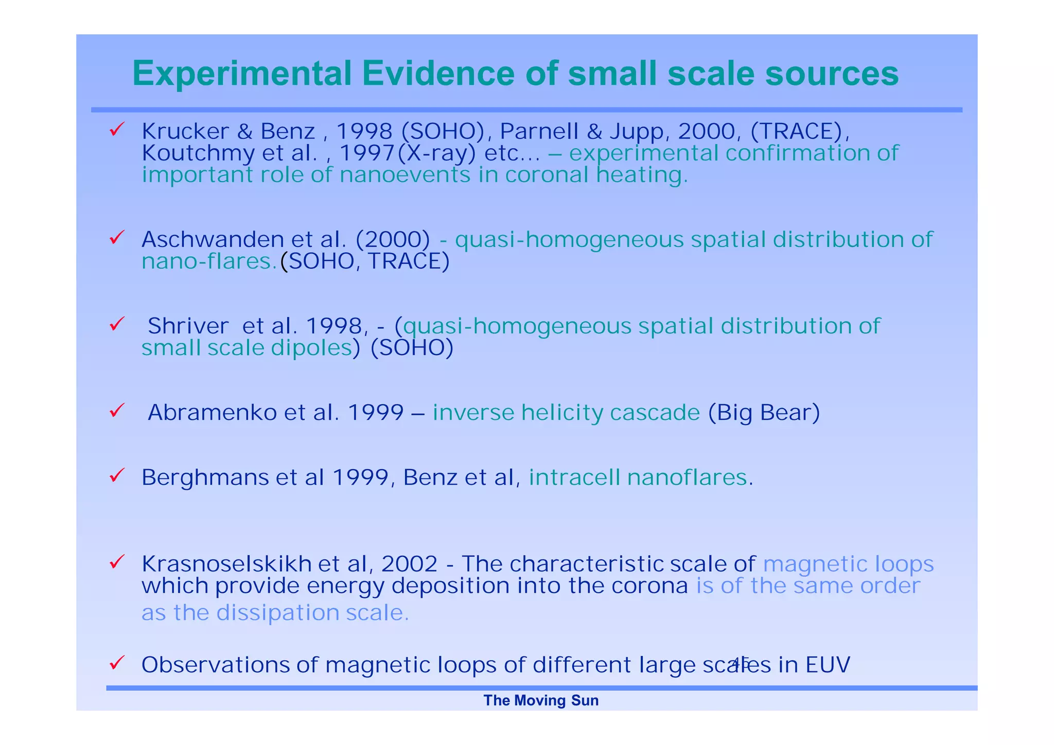 Experimental Evidence of small scale sources
Krucker & Benz , 1998 (SOHO), Parnell & Jupp, 2000, (TRACE),
Koutchmy et al. , 1997(X-ray) etc… – experimental confirmation of
important role of nanoevents in coronal heating.

Aschwanden et al. (2000) - quasi-homogeneous spatial distribution of
nano-flares.(SOHO, TRACE)

 Shriver et al. 1998, - (quasi-homogeneous spatial distribution of
small scale dipoles) (SOHO)

Abramenko et al. 1999 – inverse helicity cascade (Big Bear)

Berghmans et al 1999, Benz et al, intracell nanoflares.


Krasnoselskikh et al, 2002 - The characteristic scale of magnetic loops
which provide energy deposition into the corona is of the same order
as the dissipation scale.

Observations of magnetic loops of different large scales in EUV
                                                    45

                              The Moving Sun
 