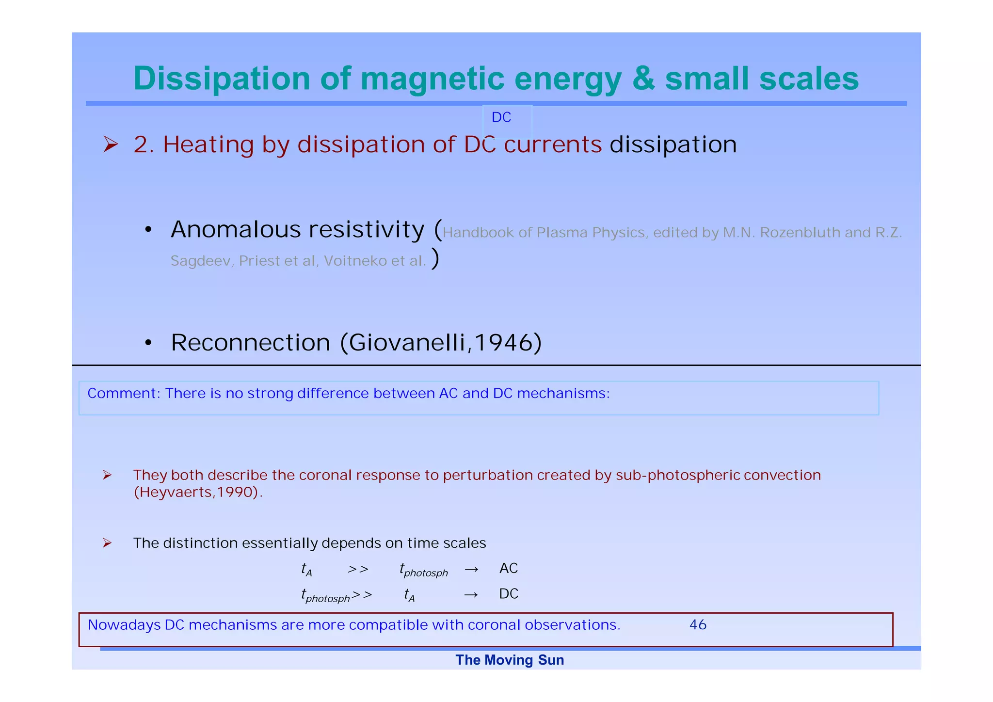 Dissipation of magnetic energy & small scales
                                                          DC

     2. Heating by dissipation of DC currents dissipation


       • Anomalous resistivity (Handbook of Plasma Physics, edited by M.N. Rozenbluth and R.Z.
         Sagdeev, Priest et al, Voitneko et al. )




       • Reconnection (Giovanelli,1946)

Comment: There is no strong difference between AC and DC mechanisms:




     They both describe the coronal response to perturbation created by sub-photospheric convection
     (Heyvaerts,1990).


     The distinction essentially depends on time scales
                            tA     >>     tphotosph        AC
                            tphotosph>>    tA              DC

Nowadays DC mechanisms are more compatible with coronal observations.           46

                                                      The Moving Sun
 
