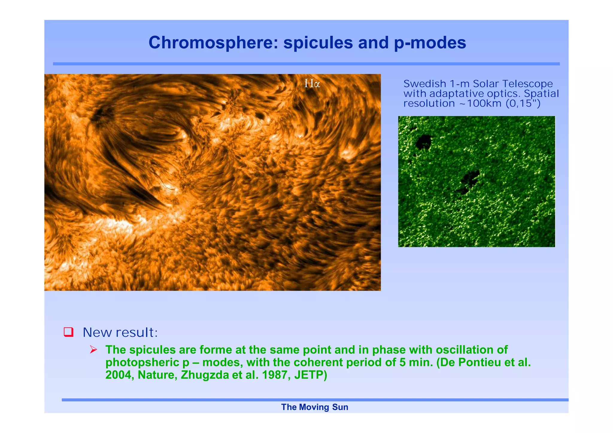 Chromosphere: spicules and p-modes

                                                        Swedish 1-m Solar Telescope
                                                        with adaptative optics. Spatial
                                                        resolution ~100km (0,15")




New result:
   The spicules are forme at the same point and in phase with oscillation of
   photopsheric p – modes, with the coherent period of 5 min. (De Pontieu et al.
   2004, Nature, Zhugzda et al. 1987, JETP)

                                  The Moving Sun
 