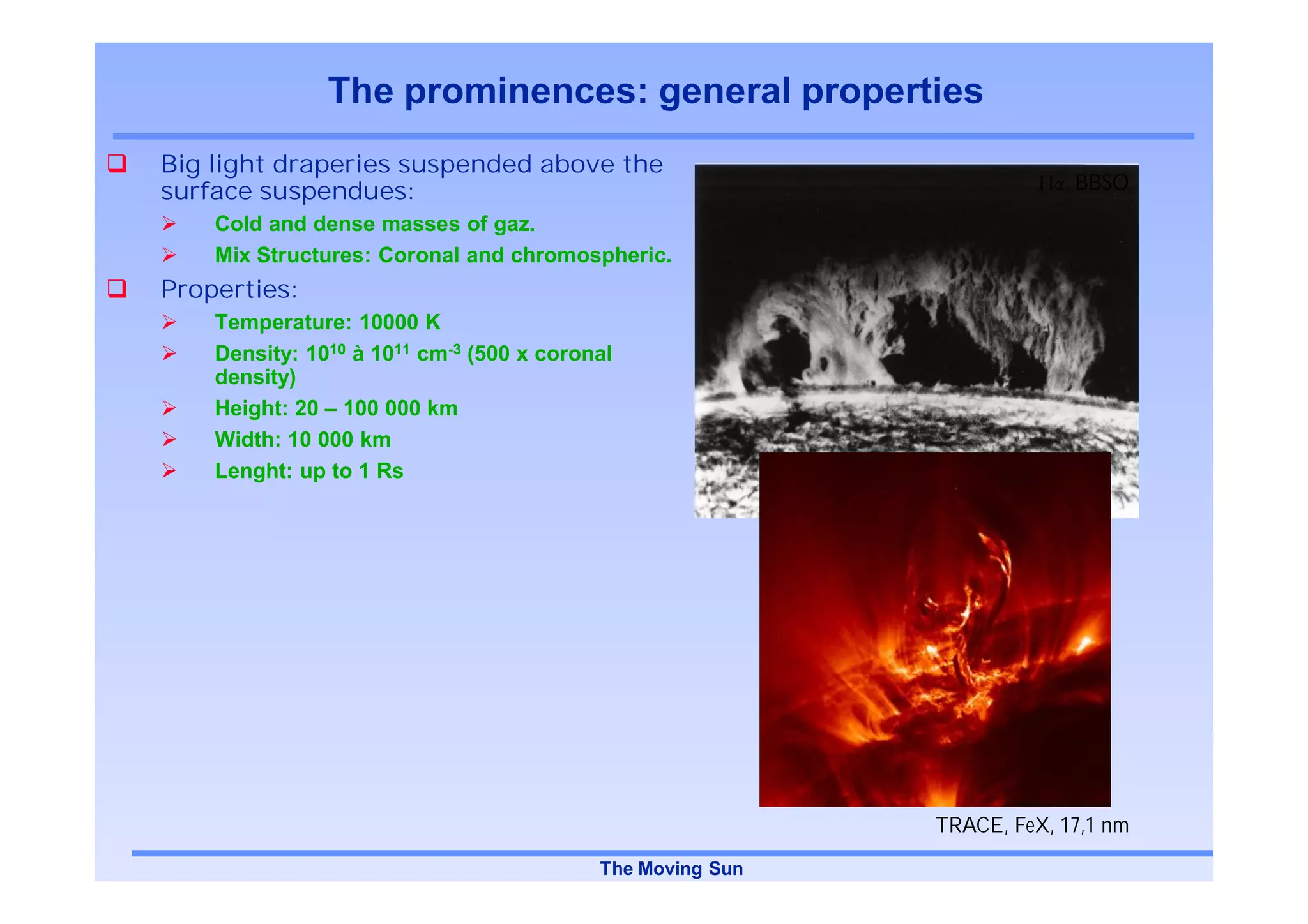 The prominences: general properties
Big light draperies suspended above the
surface suspendues:                                                    , BBSO
    Cold and dense masses of gaz.
    Mix Structures: Coronal and chromospheric.
Properties:
    Temperature: 10000 K
    Density: 1010 à 1011 cm-3 (500 x coronal
    density)
    Height: 20 – 100 000 km
    Width: 10 000 km
    Lenght: up to 1 Rs




                                                           TRACE, FeX, 17,1 nm
                                          The Moving Sun
 