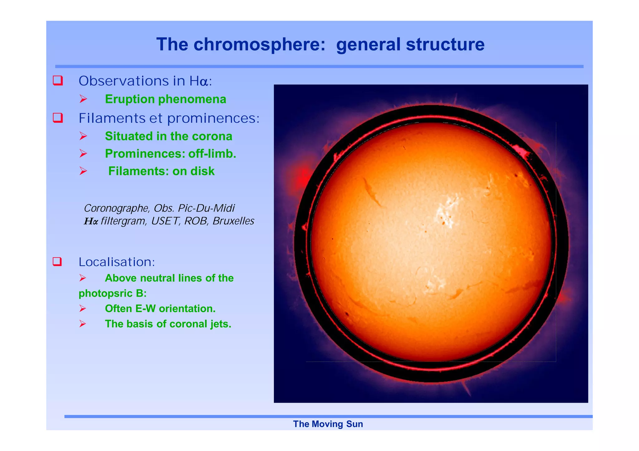 The chromosphere: general structure
Observations in H :
     Eruption phenomena
Filaments et prominences:
     Situated in the corona
     Prominences: off-limb.
     Filaments: on disk


Coronographe, Obs. Pic-Du-Midi
   filtergram, USET, ROB, Bruxelles


Localisation:
     Above neutral lines of the
photopsric B:
     Often E-W orientation.
     The basis of coronal jets.




                                      The Moving Sun
 