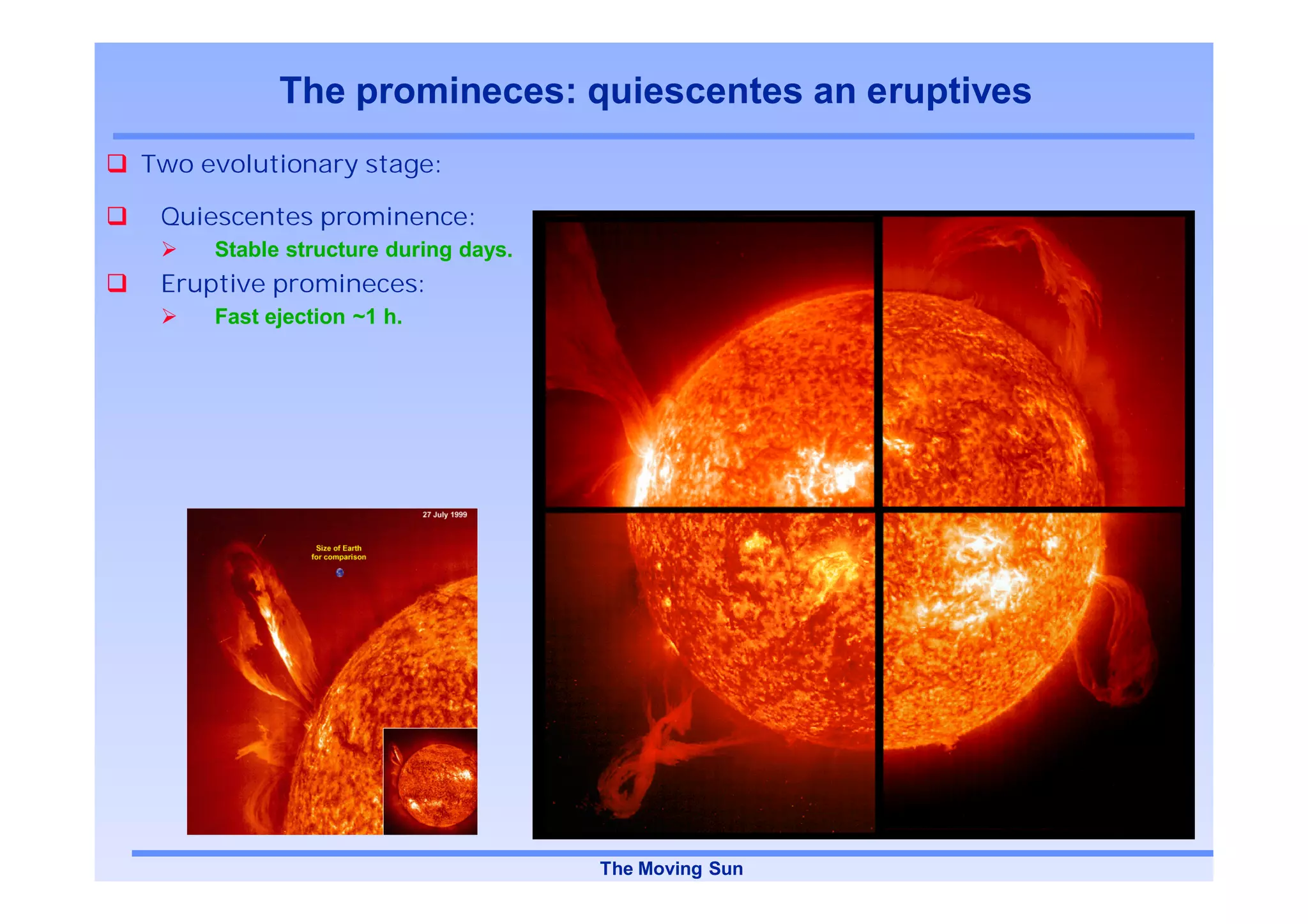 The promineces: quiescentes an eruptives
Two evolutionary stage:

 Quiescentes prominence:
     Stable structure during days.
 Eruptive promineces:
     Fast ejection ~1 h.




                                                      SOHO/EIT, HeII, 30,4 nm

                                     The Moving Sun
 