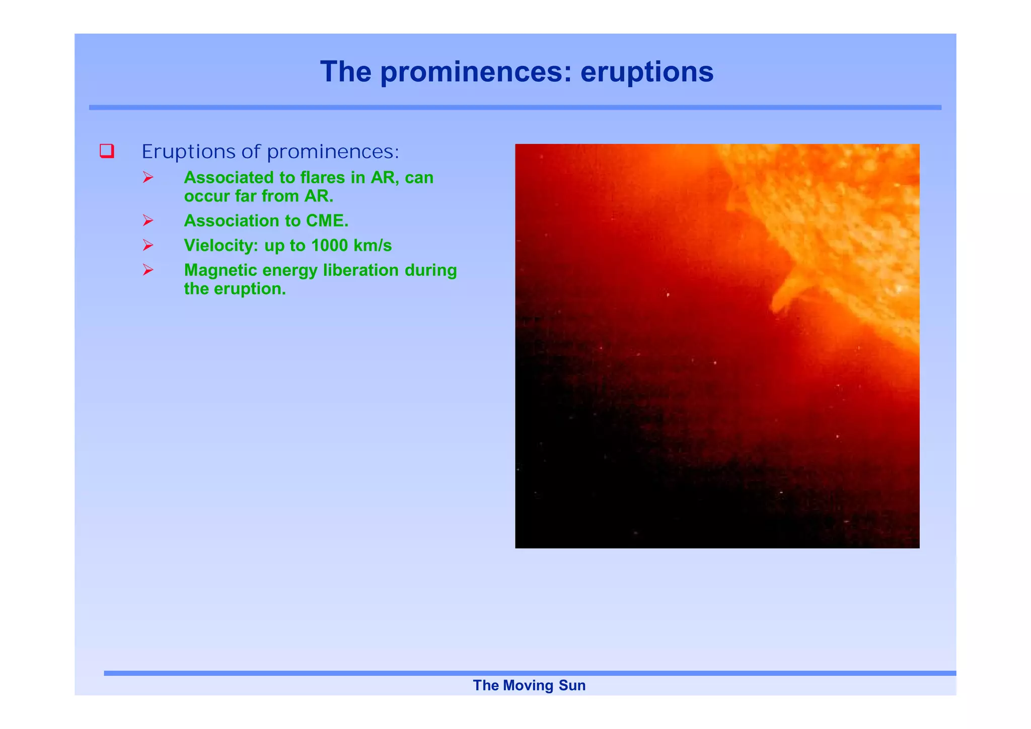 The prominences: eruptions

Eruptions of prominences:
    Associated to flares in AR, can
    occur far from AR.
    Association to CME.
    Vielocity: up to 1000 km/s
    Magnetic energy liberation during
    the eruption.




                                        The Moving Sun
 