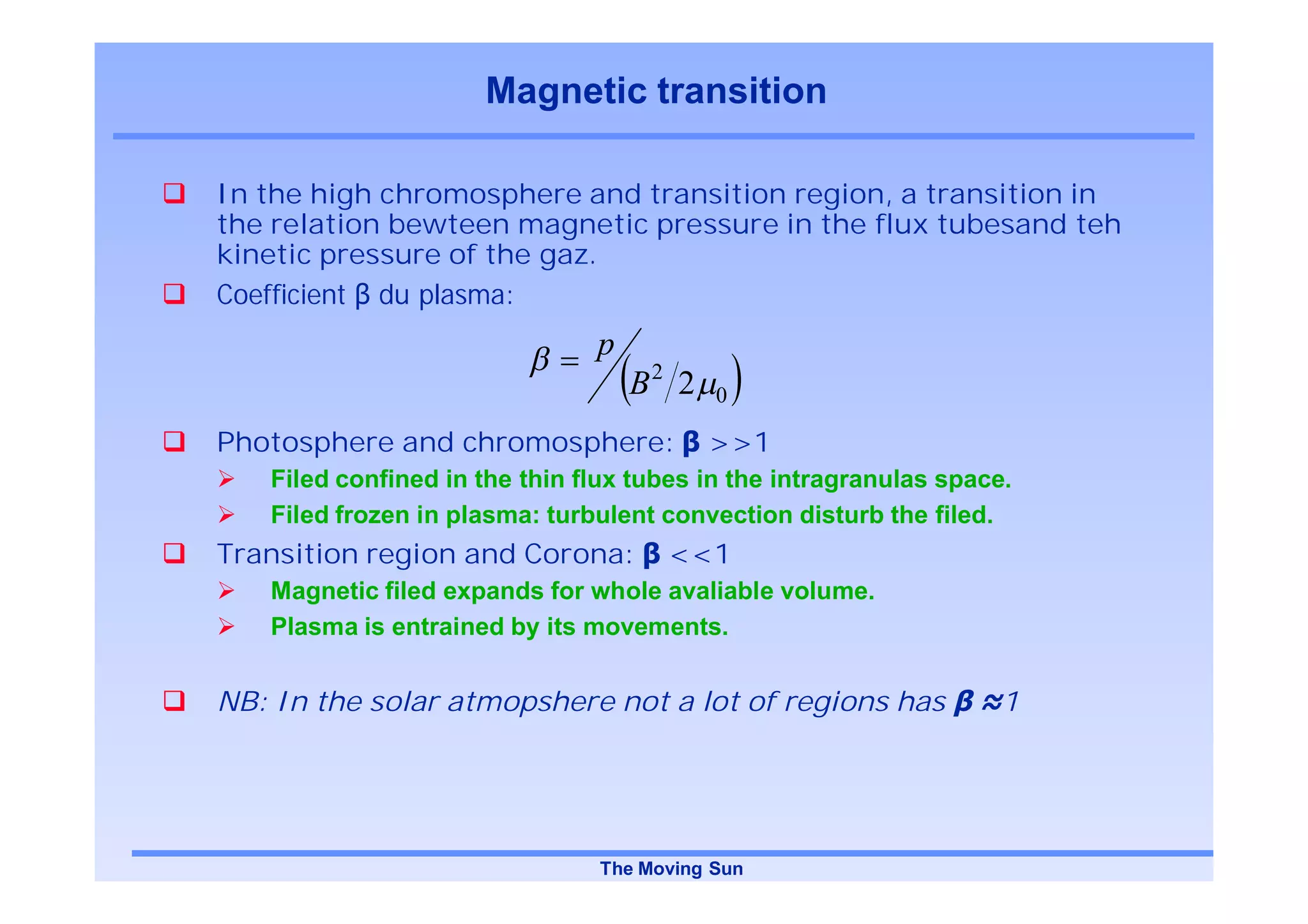 Magnetic transition

In the high chromosphere and transition region, a transition in
the relation bewteen magnetic pressure in the flux tubesand teh
kinetic pressure of the gaz.
Coefficient du plasma:
                               p
                                   B2 2   0

Photosphere and chromosphere:             >>1
   Filed confined in the thin flux tubes in the intragranulas space.
   Filed frozen in plasma: turbulent convection disturb the filed.
Transition region and Corona:        <<1
   Magnetic filed expands for whole avaliable volume.
   Plasma is entrained by its movements.


NB: In the solar atmopshere not a lot of regions has               1




                               The Moving Sun
 