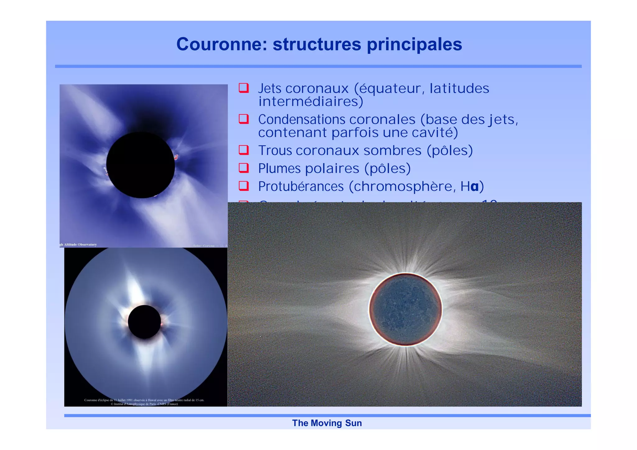 Couronne: structures principales

         Jets coronaux (équateur, latitudes
         intermédiaires)
         Condensations coronales (base des jets,
         contenant parfois une cavité)
         Trous coronaux sombres (pôles)
         Plumes polaires (pôles)
         Protubérances (chromosphère, H )
         Grands écarts de densité: jets 10 x trous




             The Moving Sun
 