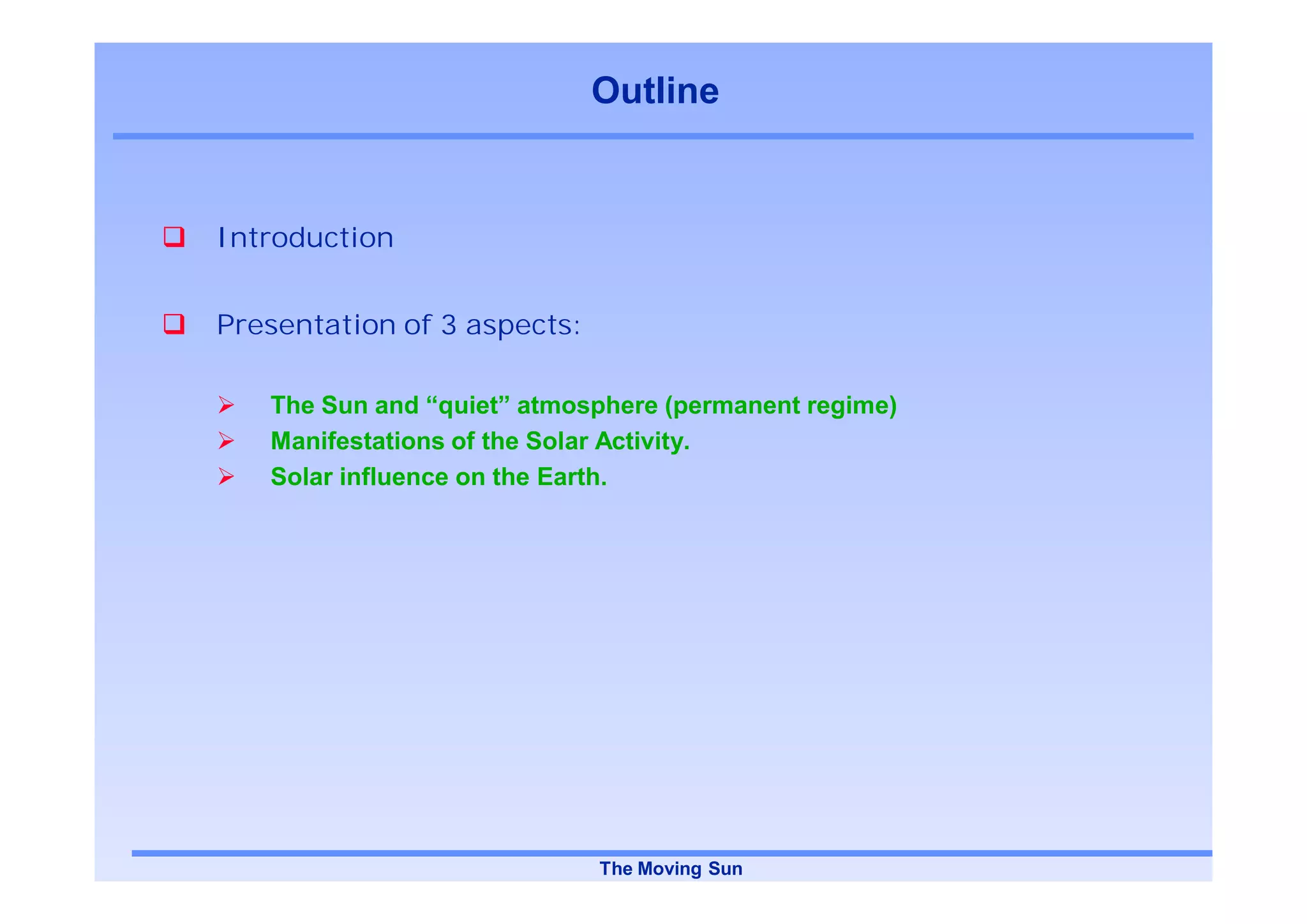 Outline


Introduction


Presentation of 3 aspects:

   The Sun and “quiet” atmosphere (permanent regime)
   Manifestations of the Solar Activity.
   Solar influence on the Earth.




                             The Moving Sun
 