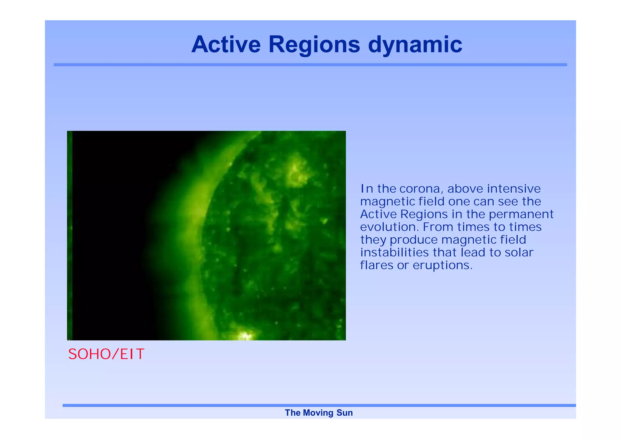 Active Regions dynamic




                                   In the corona, above intensive
                                   magnetic field one can see the
                                   Active Regions in the permanent
                                   evolution. From times to times
                                   they produce magnetic field
                                   instabilities that lead to solar
                                   flares or eruptions.




SOHO/EIT


                  The Moving Sun
 