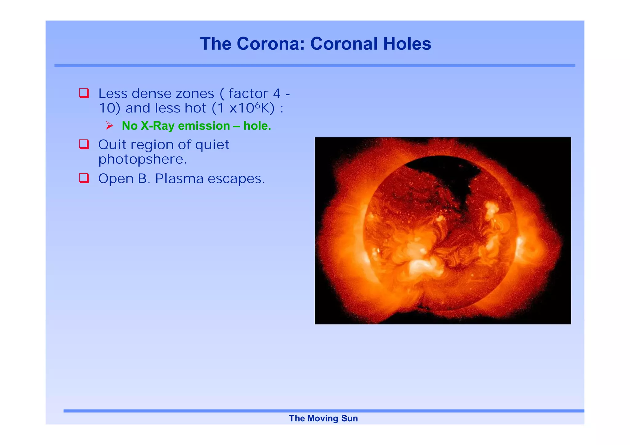 The Corona: Coronal Holes

Less dense zones ( factor 4 -
10) and less hot (1 x106K) :
   No X-Ray emission – hole.
Quit region of quiet
photopshere.
Open B. Plasma escapes.




                               The Moving Sun
 
