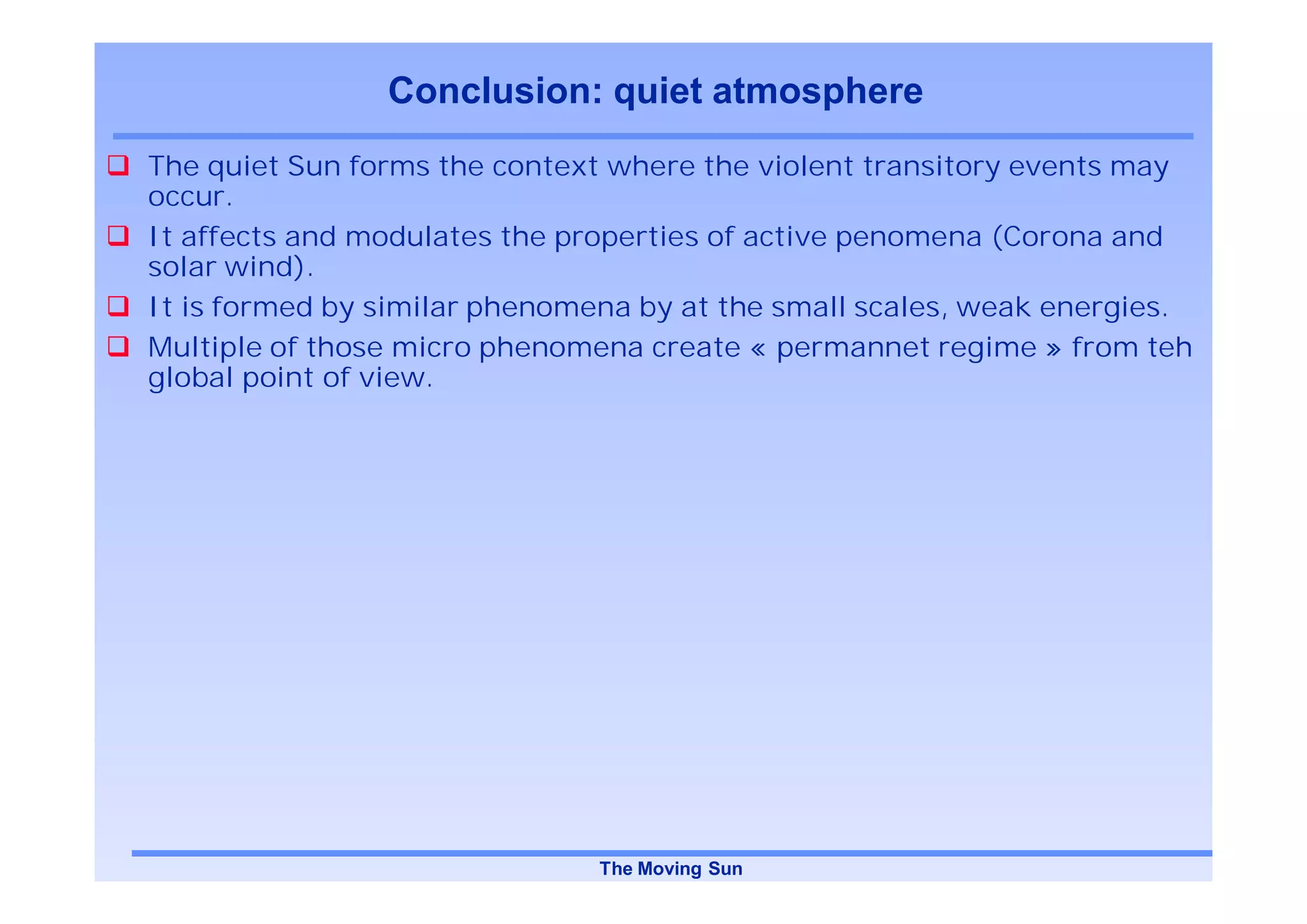 Conclusion: quiet atmosphere
The quiet Sun forms the context where the violent transitory events may
occur.
It affects and modulates the properties of active penomena (Corona and
solar wind).
It is formed by similar phenomena by at the small scales, weak energies.
Multiple of those micro phenomena create « permannet regime » from teh
global point of view.




                               The Moving Sun
 