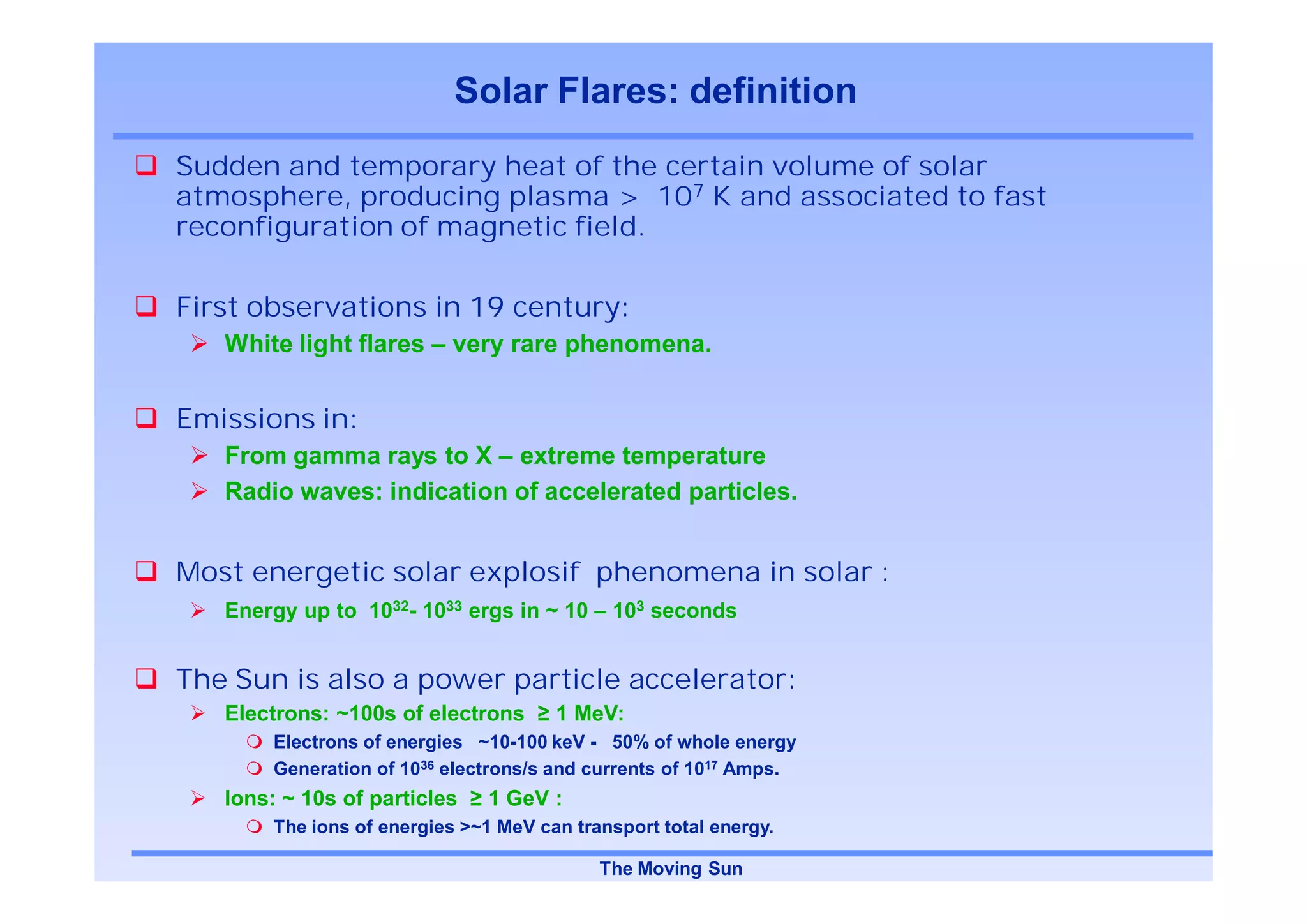 Solar Flares: definition
Sudden and temporary heat of the certain volume of solar
atmosphere, producing plasma > 107 K and associated to fast
reconfiguration of magnetic field.

First observations in 19 century:
   White light flares – very rare phenomena.


Emissions in:
   From gamma rays to X – extreme temperature
   Radio waves: indication of accelerated particles.


Most energetic solar explosif phenomena in solar :
   Energy up to 1032- 1033 ergs in ~ 10 – 103 seconds


The Sun is also a power particle accelerator:
   Electrons: ~100s of electrons       1 MeV:
        Electrons of energies ~10-100 keV - 50% of whole energy
        Generation of 1036 electrons/s and currents of 1017 Amps.
   Ions: ~ 10s of particles     1 GeV :
        The ions of energies >~1 MeV can transport total energy.

                                            The Moving Sun
 