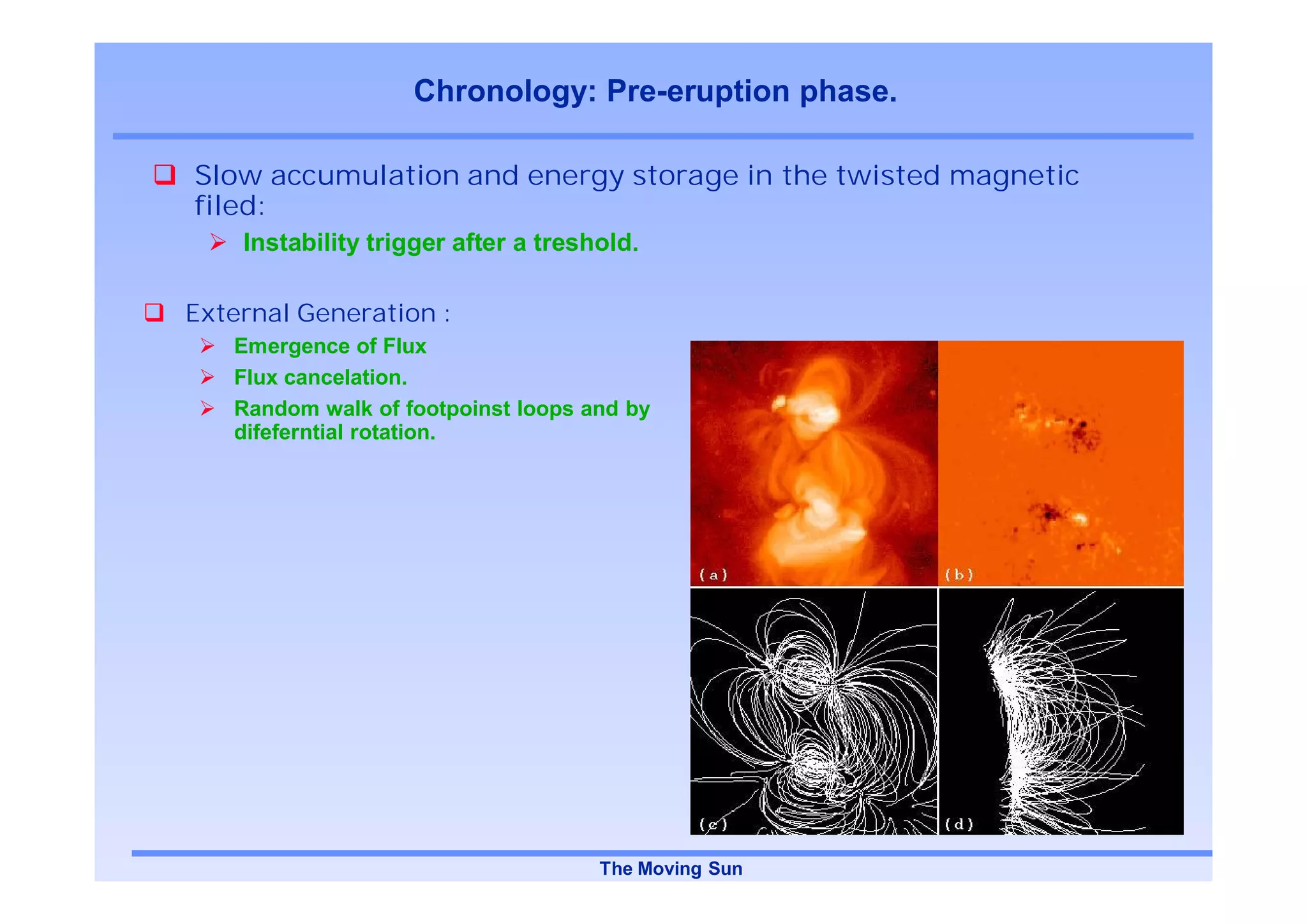 Chronology: Pre-eruption phase.

Slow accumulation and energy storage in the twisted magnetic
filed:
    Instability trigger after a treshold.

External Generation :
   Emergence of Flux
   Flux cancelation.
   Random walk of footpoinst loops and by
   difeferntial rotation.




                                     The Moving Sun
 