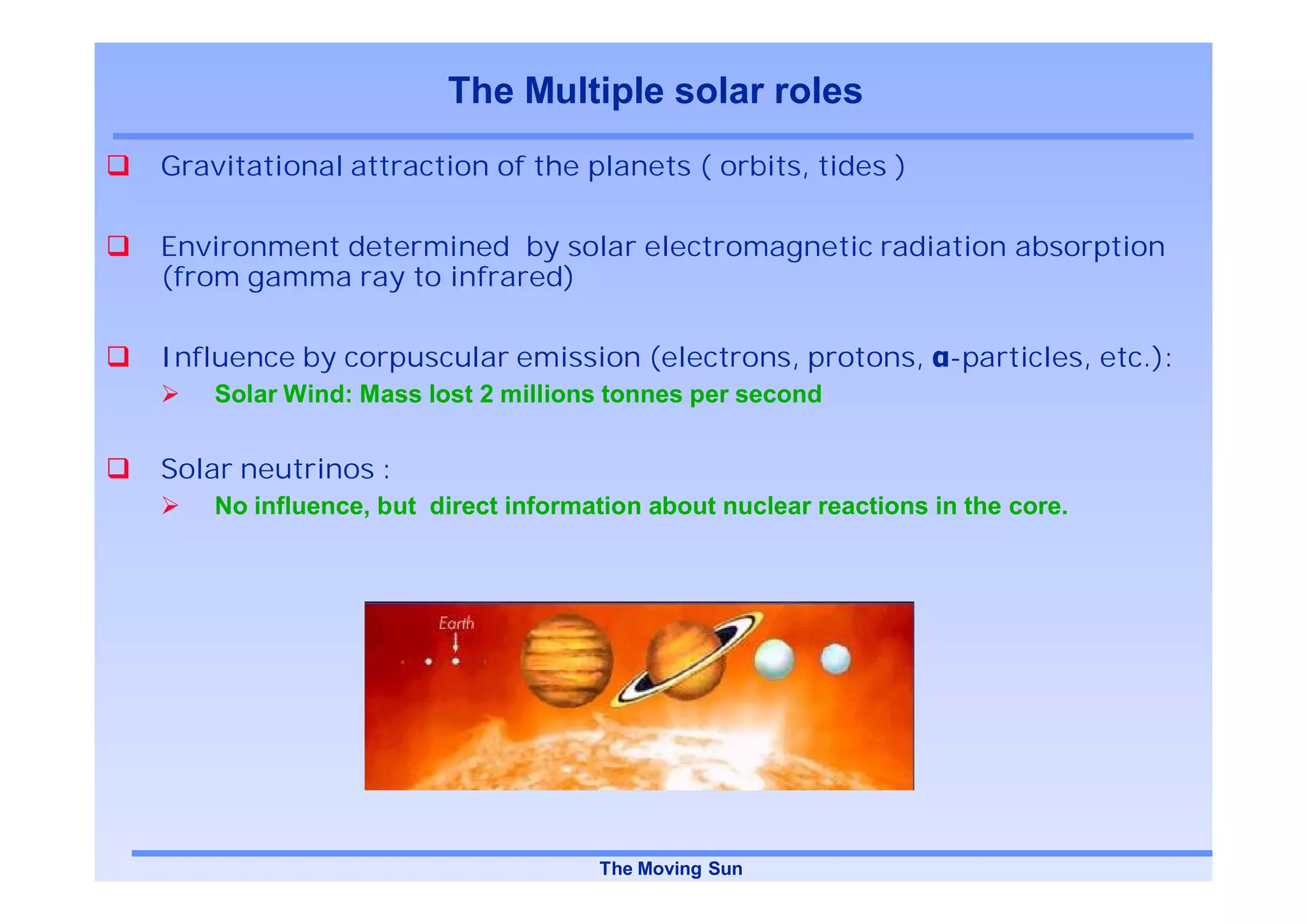 The Multiple solar roles
Gravitational attraction of the planets ( orbits, tides )

Environment determined by solar electromagnetic radiation absorption
(from gamma ray to infrared)

Influence by corpuscular emission (electrons, protons, -particles, etc.):
    Solar Wind: Mass lost 2 millions tonnes per second


Solar neutrinos :
    No influence, but direct information about nuclear reactions in the core.




                                    The Moving Sun
 