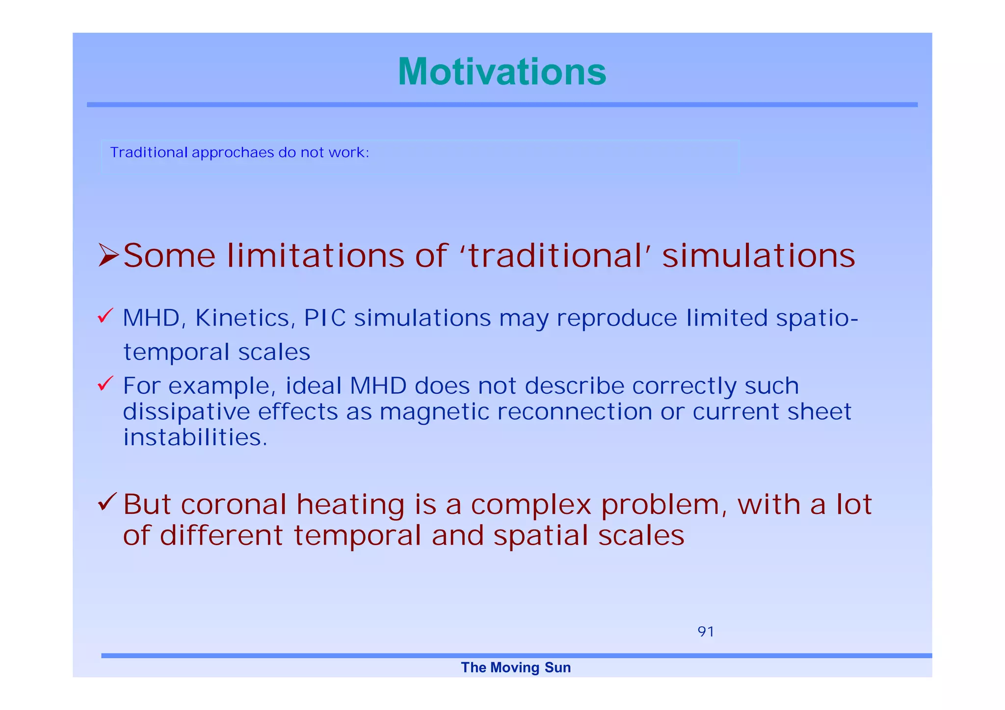Motivations
Traditional approchaes do not work:




 Some limitations of ‘traditional’ simulations
 MHD, Kinetics, PIC simulations may reproduce limited spatio-
 temporal scales
 For example, ideal MHD does not describe correctly such
 dissipative effects as magnetic reconnection or current sheet
 instabilities.

 But coronal heating is a complex problem, with a lot
 of different temporal and spatial scales


                                                          91

                                         The Moving Sun
 