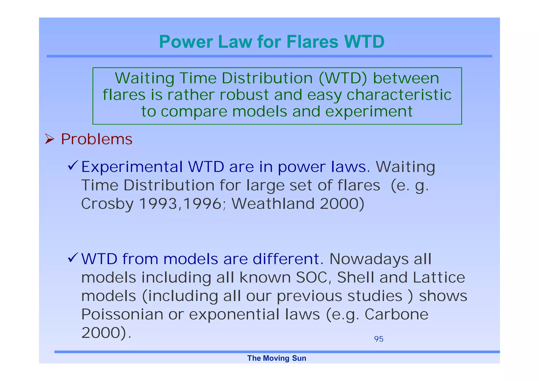 Power Law for Flares WTD
      Waiting Time Distribution (WTD) between
    flares is rather robust and easy characteristic
         to compare models and experiment
Problems
  Experimental WTD are in power laws. Waiting
  Time Distribution for large set of flares (e. g.
  Crosby 1993,1996; Weathland 2000)


  WTD from models are different. Nowadays all
  models including all known SOC, Shell and Lattice
  models (including all our previous studies ) shows
  Poissonian or exponential laws (e.g. Carbone
  2000).                                95

                        The Moving Sun
 