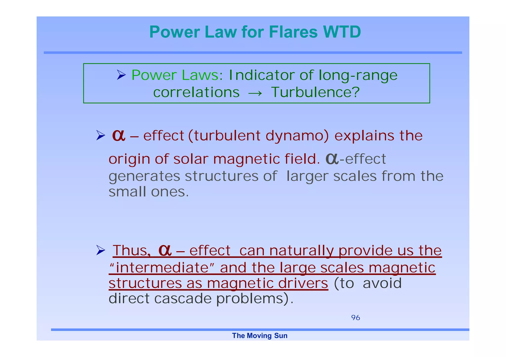 Power Law for Flares WTD

   Power Laws: Indicator of long-range
     correlations    Turbulence?


   – effect (turbulent dynamo) explains the
origin of solar magnetic field. -effect
generates structures of larger scales from the
small ones.



 Thus     – effect can naturally provide us the
“intermediate” and the large scales magnetic
structures as magnetic drivers (to avoid
direct cascade problems).
                                  96

                 The Moving Sun
 