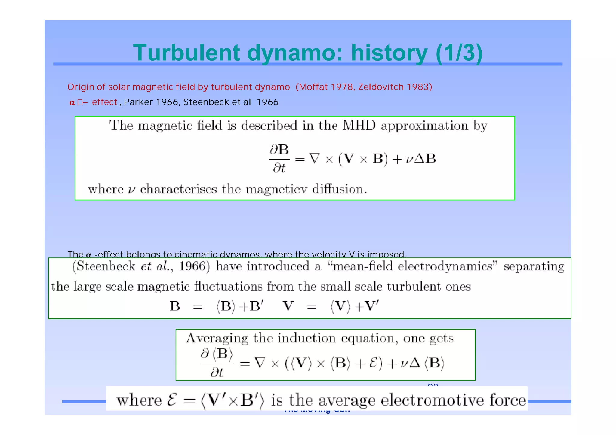 Turbulent dynamo: history (1/3)
Origin of solar magnetic field by turbulent dynamo (Moffat 1978, Zeldovitch 1983)
      effect Parker 1966, Steenbeck et al 1966




The   -effect belongs to cinematic dynamos, where the velocity V is imposed.
It is therefore a linear problem, whose goal is to show the large scale growth of an initial “seed” of magnetic
field.




                                                                                   98

                                                 The Moving Sun
 