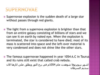  Supernovae explosion is the sudden death of a large star
without passes through red giants.
 The light from a supernova explosion is brighter than that
from an entire galaxy consisting of billions of stars and we
can see it on earth by naked eye. When the explosion is
terminated, the star is considered to have died; most of its
mass is scattered into space and the left-over material is
very condensed and does not shine like the other stars.
 The famous supernovae happened in year 1054 A.C in Taurus
and its ruins still exist that called crab nebula.
‫عام‬ ‫شوهدت‬ ‫سوبرنوفا‬ ‫اشهر‬1054‫االن‬ ‫اثارها‬ ‫على‬ ‫ويطلق‬ ‫الثور‬ ‫برج‬ ‫في‬ ‫م‬
‫السرطان‬ ‫سديم‬
 