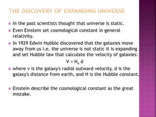  In the past scientists thought that universe is static.
 Even Einstein set cosmological constant in general
relativity.
 In 1929 Edwin Hubble discovered that the galaxies move
away from us i.e. the universe is not static it is expanding
and set Hubble law that calculate the velocity of galaxies:
V = Ho d
 where v is the galaxy's radial outward velocity, d is the
galaxy's distance from earth, and H is the Hubble constant.
 Einstein describe the cosmological constant as the great
mistake.
 