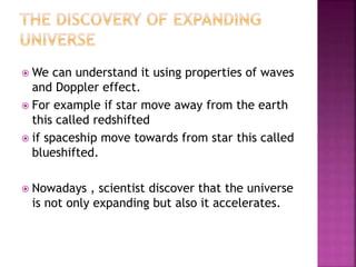  We can understand it using properties of waves
and Doppler effect.
 For example if star move away from the earth
this called redshifted
 if spaceship move towards from star this called
blueshifted.
 Nowadays , scientist discover that the universe
is not only expanding but also it accelerates.
 