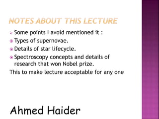  Some points I avoid mentioned it :
 Types of supernovae.
 Details of star lifecycle.
 Spectroscopy concepts and details of
research that won Nobel prize.
This to make lecture acceptable for any one
Ahmed Haider
 