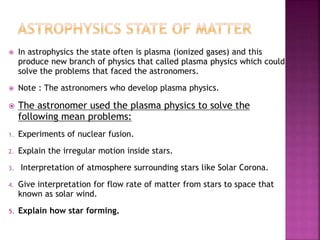  In astrophysics the state often is plasma (ionized gases) and this
produce new branch of physics that called plasma physics which could
solve the problems that faced the astronomers.
 Note : The astronomers who develop plasma physics.
 The astronomer used the plasma physics to solve the
following mean problems:
1. Experiments of nuclear fusion.
2. Explain the irregular motion inside stars.
3. Interpretation of atmosphere surrounding stars like Solar Corona.
4. Give interpretation for flow rate of matter from stars to space that
known as solar wind.
5. Explain how star forming.
 