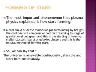  The most important phenomenon that plasma
physics explained is how stars forming:
If a cool cloud of dense molecular gas surrounding by hot gas ,
the cool one will compress or contract reaching to stage of
gravitational collapse , and this is the starting of forming
stellar clusters (stars) or galaxies clusters and this is the
natural method of forming stars.
 So, we can say that :
The universe is renewable continuously , stars die and
stars born continuously.
 