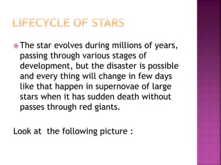  The star evolves during millions of years,
passing through various stages of
development, but the disaster is possible
and every thing will change in few days
like that happen in supernovae of large
stars when it has sudden death without
passes through red giants.
Look at the following picture :
 