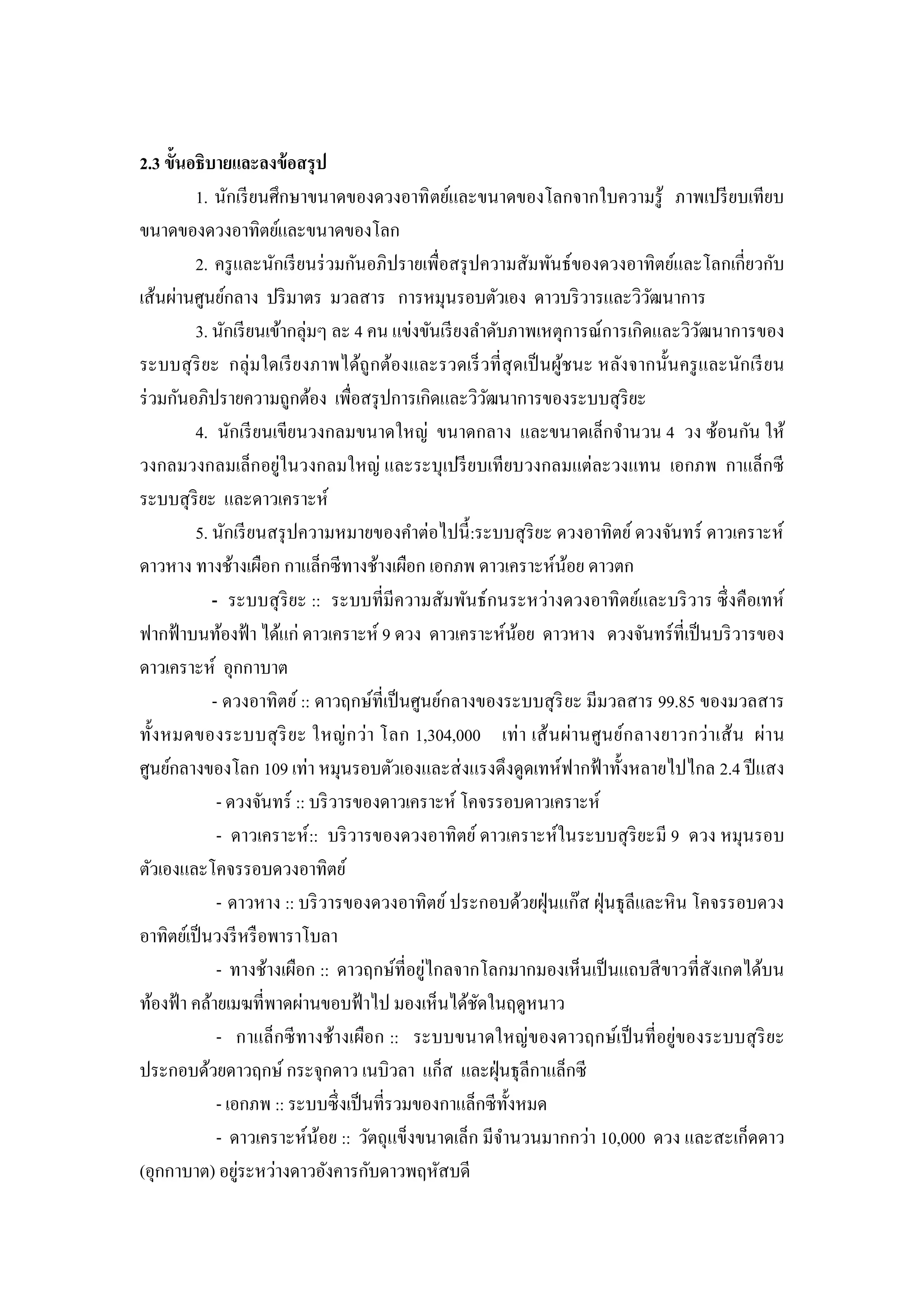 2.3 ขั้นอธิบายและลงข้ อสรุ ป
         1. นักเรี ยนศึกษาขนาดของดวงอาทิ ตย์และขนาดของโลกจากใบความรู้ ภาพเปรี ยบเทียบ
ขนาดของดวงอาทิตย์และขนาดของโลก
         2. ครู และนักเรี ยนร่ วมกันอภิปรายเพื่อสรุ ปความสัมพันธ์ของดวงอาทิตย์และโลกเกี่ยวกับ
เส้นผ่านศูนย์กลาง ปริ มาตร มวลสาร การหมุนรอบตัวเอง ดาวบริ วารและวิวฒนาการ     ั
         3. นักเรี ยนเข้ากลุ่มๆ ละ 4 คน แข่งขันเรี ยงลาดับภาพเหตุการณ์การเกิดและวิวฒนาการของ
                                                                                     ั
ระบบสุ ริยะ กลุ่มใดเรี ยงภาพได้ถูกต้องและรวดเร็ วที่ สุดเป็ นผูชนะ หลังจากนั้นครู และนักเรี ยน
                                                                ้
ร่ วมกันอภิปรายความถูกต้อง เพื่อสรุ ปการเกิดและวิวฒนาการของระบบสุ ริยะ
                                                        ั
         4. นักเรี ยนเขียนวงกลมขนาดใหญ่ ขนาดกลาง และขนาดเล็กจานวน 4 วง ซ้อนกัน ให้
วงกลมวงกลมเล็กอยู่ในวงกลมใหญ่ และระบุเปรี ยบเทียบวงกลมแต่ละวงแทน เอกภพ กาแล็กซี
ระบบสุ ริยะ และดาวเคราะห์
         5. นักเรี ยนสรุ ปความหมายของคาต่อไปนี้ :ระบบสุ ริยะ ดวงอาทิตย์ ดวงจันทร์ ดาวเคราะห์
ดาวหาง ทางช้างเผือก กาแล็กซีทางช้างเผือก เอกภพ ดาวเคราะห์นอย ดาวตก้
            - ระบบสุ ริยะ :: ระบบที่มีความสัมพันธ์กนระหว่างดวงอาทิตย์และบริ วาร ซึ่ งคือเทห์
ฟากฟ้ าบนท้องฟ้ า ได้แก่ ดาวเคราะห์ 9 ดวง ดาวเคราะห์นอย ดาวหาง ดวงจันทร์ที่เป็ นบริ วารของ
                                                             ้
ดาวเคราะห์ อุกกาบาต
            - ดวงอาทิตย์ :: ดาวฤกษ์ที่เป็ นศูนย์กลางของระบบสุ ริ ยะ มีมวลสาร 99.85 ของมวลสาร
ทั้ง หมดของระบบสุ ริ ย ะ ใหญ่ ก ว่า โลก 1,304,000 เท่ า เส้ นผ่า นศู นย์ก ลางยาวกว่า เส้ น ผ่า น
ศูนย์กลางของโลก 109 เท่า หมุนรอบตัวเองและส่ งแรงดึงดูดเทห์ฟากฟ้ าทั้งหลายไปไกล 2.4 ปี แสง
             - ดวงจันทร์ :: บริ วารของดาวเคราะห์ โคจรรอบดาวเคราะห์
             - ดาวเคราะห์ :: บริ วารของดวงอาทิตย์ ดาวเคราะห์ในระบบสุ ริยะมี 9 ดวง หมุนรอบ
ตัวเองและโคจรรอบดวงอาทิตย์
             - ดาวหาง :: บริ วารของดวงอาทิตย์ ประกอบด้วยฝุ่ นแก๊ส ฝุ่ นธุ ลีและหิ น โคจรรอบดวง
อาทิตย์เป็ นวงรี หรื อพาราโบลา
                                             ่
             - ทางช้างเผือก :: ดาวฤกษ์ที่อยูไกลจากโลกมากมองเห็นเป็ นแถบสี ขาวที่สังเกตได้บน
ท้องฟ้ า คล้ายเมฆที่พาดผ่านขอบฟ้ าไป มองเห็นได้ชดในฤดูหนาว
                                                      ั
             - กาแล็กซี ทางช้างเผือก :: ระบบขนาดใหญ่ของดาวฤกษ์เป็ นที่ อยู่ของระบบสุ ริยะ
ประกอบด้วยดาวฤกษ์ กระจุกดาว เนบิวลา แก็ส และฝุ่ นธุ ลีกาแล็กซี
             - เอกภพ :: ระบบซึ่ งเป็ นที่รวมของกาแล็กซี ท้ งหมด
                                                           ั
             - ดาวเคราะห์น้อย :: วัตถุแข็งขนาดเล็ก มีจานวนมากกว่า 10,000 ดวง และสะเก็ดดาว
                 ่
(อุกกาบาต) อยูระหว่างดาวอังคารกับดาวพฤหัสบดี
 