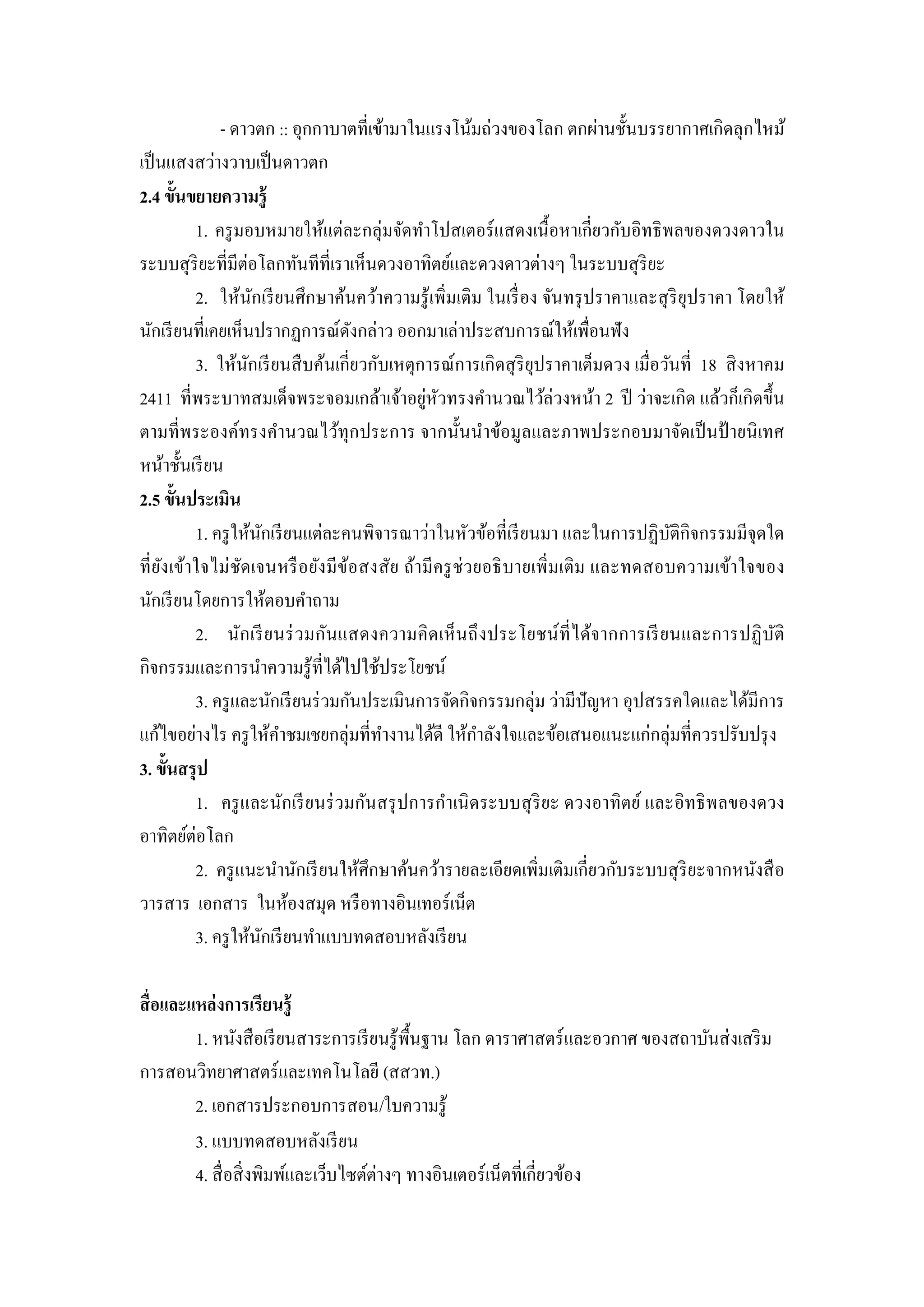 - ดาวตก :: อุกกาบาตที่เข้ามาในแรงโน้มถ่วงของโลก ตกผ่านชั้นบรรยากาศเกิดลุกไหม้
เป็ นแสงสว่างวาบเป็ นดาวตก
2.4 ขั้นขยายความรู้
           1. ครู มอบหมายให้แต่ละกลุ่มจัดทาโปสเตอร์ แสดงเนื้ อหาเกี่ยวกับอิทธิ พลของดวงดาวใน
ระบบสุ ริยะที่มีต่อโลกทันทีที่เราเห็นดวงอาทิตย์และดวงดาวต่างๆ ในระบบสุ ริยะ
           2. ให้นกเรี ยนศึกษาค้นคว้าความรู ้ เพิ่มเติม ในเรื่ อง จันทรุ ปราคาและสุ ริยุปราคา โดยให้
                      ั
นักเรี ยนที่เคยเห็นปรากฏการณ์ดงกล่าว ออกมาเล่าประสบการณ์ให้เพื่อนฟัง
                                      ั
           3. ให้นกเรี ยนสื บค้นเกี่ยวกับเหตุการณ์การเกิ ดสุ ริยุปราคาเต็มดวง เมื่อวันที่ 18 สิ งหาคม
                    ั
2411 ที่พระบาทสมเด็จพระจอมเกล้าเจ้าอยูหวทรงคานวณไว้ล่วงหน้า 2 ปี ว่าจะเกิด แล้วก็เกิดขึ้น
                                               ่ ั
ตามที่พระองค์ทรงคานวณไว้ทุกประการ จากนั้นนาข้อมูลและภาพประกอบมาจัดเป็ นป้ ายนิ เทศ
หน้าชั้นเรี ยน
2.5 ขั้นประเมิน
           1. ครู ให้นกเรี ยนแต่ละคนพิจารณาว่าในหัวข้อที่เรี ยนมา และในการปฏิบติกิจกรรมมีจุดใด
                          ั                                                          ั
ที่ ยง เข้าใจไม่ ชัดเจนหรื อยัง มี ขอสงสัย ถ้า มี ครู ช่วยอธิ บายเพิ่ มเติ ม และทดสอบความเข้า ใจของ
     ั                              ้
นักเรี ยนโดยการให้ตอบคาถาม
           2. นัก เรี ย นร่ วมกันแสดงความคิ ดเห็ นถึ ง ประโยชน์ ที่ ไ ด้จากการเรี ย นและการปฏิ บ ติ ั
กิจกรรมและการนาความรู ้ท่ีได้ไปใช้ประโยชน์
           3. ครู และนักเรี ยนร่ วมกันประเมินการจัดกิจกรรมกลุ่ม ว่ามีปัญหา อุปสรรคใดและได้มีการ
แก้ไขอย่างไร ครู ให้คาชมเชยกลุ่มที่ทางานได้ดี ให้กาลังใจและข้อเสนอแนะแก่กลุ่มที่ควรปรับปรุ ง
3. ขั้นสรุ ป
           1. ครู และนักเรี ยนร่ วมกันสรุ ปการกาเนิ ดระบบสุ ริยะ ดวงอาทิตย์ และอิทธิ พลของดวง
อาทิตย์ต่อโลก
           2. ครู แนะนานักเรี ยนให้ศึกษาค้นคว้ารายละเอียดเพิ่มเติมเกี่ยวกับระบบสุ ริยะจากหนังสื อ
วารสาร เอกสาร ในห้องสมุด หรื อทางอินเทอร์เน็ต
           3. ครู ให้นกเรี ยนทาแบบทดสอบหลังเรี ยน
                        ั

สื่ อและแหล่ งการเรียนรู้
         1. หนังสื อเรี ยนสาระการเรี ยนรู ้พ้ืนฐาน โลก ดาราศาสตร์ และอวกาศ ของสถาบันส่ งเสริ ม
การสอนวิทยาศาสตร์และเทคโนโลยี (สสวท.)
         2. เอกสารประกอบการสอน/ใบความรู้
         3. แบบทดสอบหลังเรี ยน
         4. สื่ อสิ่ งพิมพ์และเว็บไซต์ต่างๆ ทางอินเตอร์ เน็ตที่เกี่ยวข้อง
 