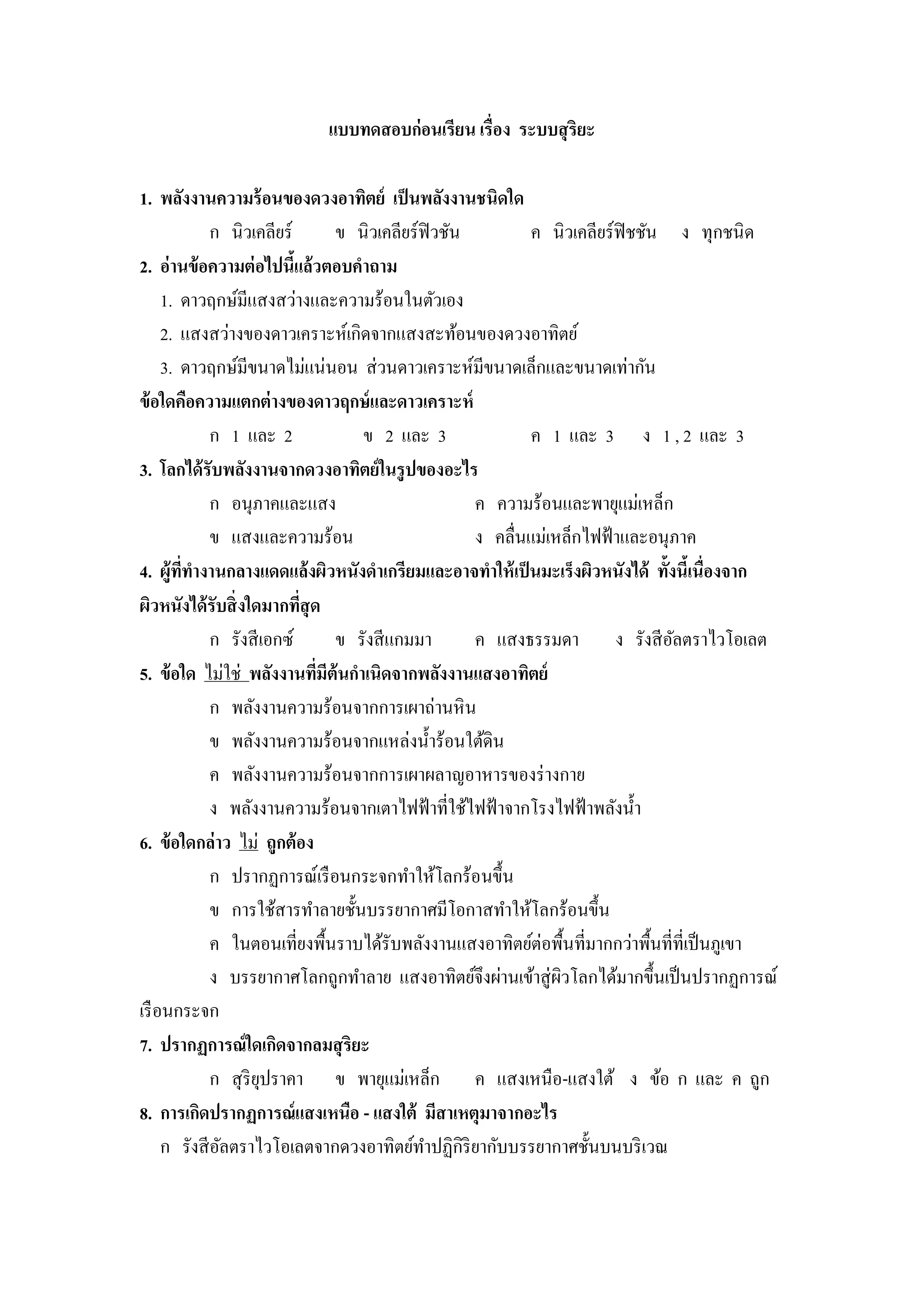 แบบทดสอบก่ อนเรียน เรื่อง ระบบสุ ริยะ

1. พลังงานความร้ อนของดวงอาทิตย์ เป็ นพลังงานชนิดใด
             ก นิวเคลียร์        ข นิวเคลียร์ฟิวชัน         ค นิวเคลียร์ฟิชชัน ง ทุกชนิ ด
2. อ่านข้ อความต่ อไปนีแล้วตอบคาถาม
                           ้
     1. ดาวฤกษ์มีแสงสว่างและความร้อนในตัวเอง
     2. แสงสว่างของดาวเคราะห์เกิดจากแสงสะท้อนของดวงอาทิตย์
     3. ดาวฤกษ์มีขนาดไม่แน่นอน ส่ วนดาวเคราะห์มีขนาดเล็กและขนาดเท่ากัน
ข้ อใดคือความแตกต่ างของดาวฤกษ์ และดาวเคราะห์
             ก 1 และ 2              ข 2 และ 3               ค 1 และ 3 ง 1 , 2 และ 3
3. โลกได้ รับพลังงานจากดวงอาทิตย์ ในรู ปของอะไร
             ก อนุภาคและแสง                         ค ความร้อนและพายุแม่เหล็ก
             ข แสงและความร้อน                       ง คลื่นแม่เหล็กไฟฟ้ าและอนุภาค
4. ผู้ททางานกลางแดดแล้ งผิวหนังดาเกรียมและอาจทาให้ เป็ นมะเร็งผิวหนังได้ ทั้งนี้เนื่องจาก
        ี่
ผิวหนังได้ รับสิ่ งใดมากทีสุด่
             ก รังสี เอกซ์       ข รังสี แกมมา      ค แสงธรรมดา ง รังสี อลตราไวโอเลต
                                                                                ั
5. ข้ อใด ไม่ใช่ พลังงานทีมีต้นกาเนิดจากพลังงานแสงอาทิตย์
                               ่
             ก พลังงานความร้อนจากการเผาถ่านหิ น
             ข พลังงานความร้อนจากแหล่งน้ าร้อนใต้ดิน
             ค พลังงานความร้อนจากการเผาผลาญอาหารของร่ างกาย
             ง พลังงานความร้อนจากเตาไฟฟ้ าที่ใช้ไฟฟ้ าจากโรงไฟฟ้ าพลังน้ า
6. ข้ อใดกล่าว ไม่ ถูกต้ อง
             ก ปรากฏการณ์เรื อนกระจกทาให้โลกร้อนขึ้น
             ข การใช้สารทาลายชั้นบรรยากาศมีโอกาสทาให้โลกร้อนขึ้น
             ค ในตอนเที่ยงพื้นราบได้รับพลังงานแสงอาทิตย์ต่อพื้นที่มากกว่าพื้นที่ที่เป็ นภูเขา
             ง บรรยากาศโลกถูกทาลาย แสงอาทิตย์จึงผ่านเข้าสู่ ผวโลกได้มากขึ้นเป็ นปรากฏการณ์
                                                                ิ
เรื อนกระจก
7. ปรากฏการณ์ ใดเกิดจากลมสุ ริยะ
             ก สุ ริยปราคา ข พายุแม่เหล็ก ค แสงเหนือ-แสงใต้ ง ข้อ ก และ ค ถูก
                     ุ
8. การเกิดปรากฏการณ์แสงเหนือ - แสงใต้ มีสาเหตุมาจากอะไร
     ก รังสี อลตราไวโอเลตจากดวงอาทิตย์ทาปฏิกิริยากับบรรยากาศชั้นบนบริ เวณ
              ั
 