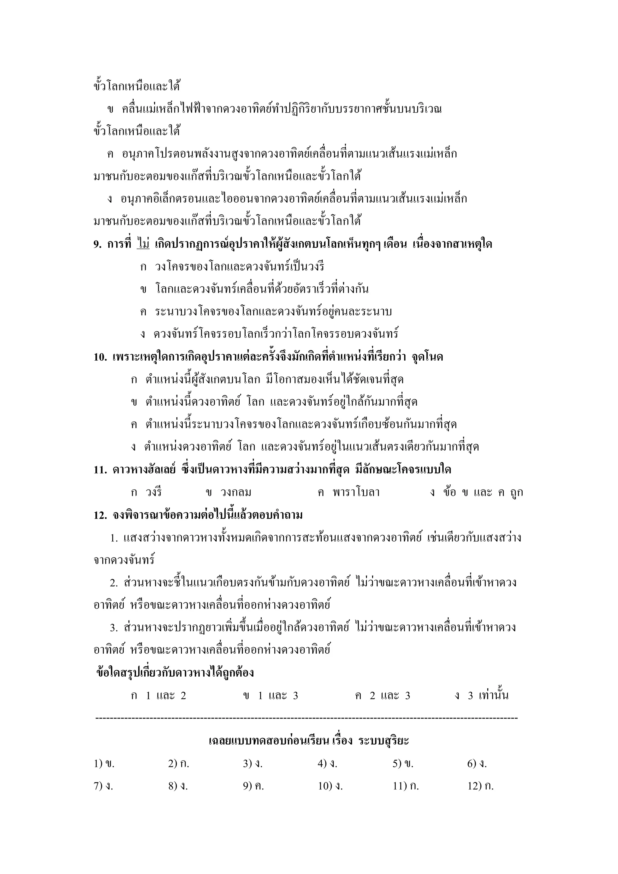 ขั้วโลกเหนือและใต้
     ข คลื่นแม่เหล็กไฟฟ้ าจากดวงอาทิตย์ทาปฏิกิริยากับบรรยากาศชั้นบนบริ เวณ
ขั้วโลกเหนื อและใต้
     ค อนุภาคโปรตอนพลังงานสู งจากดวงอาทิตย์เคลื่อนที่ตามแนวเส้นแรงแม่เหล็ก
มาชนกับอะตอมของแก๊สที่บริ เวณขั้วโลกเหนือและขั้วโลกใต้
     ง อนุภาคอิเล็กตรอนและไอออนจากดวงอาทิตย์เคลื่อนที่ตามแนวเส้นแรงแม่เหล็ก
มาชนกับอะตอมของแก๊สที่บริ เวณขั้วโลกเหนือและขั้วโลกใต้
9. การที่ ไม่ เกิดปรากฏการณ์ อุปราคาให้ ผ้ ูสังเกตบนโลกเห็นทุกๆ เดือน เนื่องจากสาเหตุใด
              ก วงโคจรของโลกและดวงจันทร์ เป็ นวงรี
              ข โลกและดวงจันทร์ เคลื่อนที่ดวยอัตราเร็ วที่ต่างกัน
                                                    ้
              ค ระนาบวงโคจรของโลกและดวงจันทร์ อยูคนละระนาบ         ่
              ง ดวงจันทร์ โคจรรอบโลกเร็ วกว่าโลกโคจรรอบดวงจันทร์
10. เพราะเหตุใดการเกิดอุปราคาแต่ ละครั้งจึงมักเกิดทีตาแหน่ งทีเ่ รี ยกว่ า จุดโนด
                                                                 ่
            ก ตาแหน่งนี้ ผสังเกตบนโลก มีโอกาสมองเห็นได้ชดเจนที่สุด
                            ู้                                              ั
            ข ตาแหน่งนี้ดวงอาทิตย์ โลก และดวงจันทร์ อยูใกล้กนมากที่สุด   ่      ั
            ค ตาแหน่งนี้ระนาบวงโคจรของโลกและดวงจันทร์ เกือบซ้อนกันมากที่สุด
                                                                       ่
            ง ตาแหน่งดวงอาทิตย์ โลก และดวงจันทร์ อยูในแนวเส้นตรงเดียวกันมากที่สุด
11. ดาวหางฮัลเลย์ ซึ่งเป็ นดาวหางทีมีความสว่ างมากทีสุด มีลกษณะโคจรแบบใด
                                            ่                        ่        ั
            ก วงรี             ข วงกลม                        ค พาราโบลา                     ง ข้อ ข และ ค ถูก
12. จงพิจารณาข้ อความต่ อไปนีแล้วตอบคาถาม
                                      ้
      1. แสงสว่างจากดาวหางทั้งหมดเกิดจากการสะท้อนแสงจากดวงอาทิตย์ เช่นเดียวกับแสงสว่าง
จากดวงจันทร์
                                                                                    ่
      2. ส่ วนหางจะชี้ในแนวเกือบตรงกันข้ามกับดวงอาทิตย์ ไม่วาขณะดาวหางเคลื่อนที่เข้าหาดวง
อาทิตย์ หรื อขณะดาวหางเคลื่อนที่ออกห่างดวงอาทิตย์
                                                      ่                           ่
      3. ส่ วนหางจะปรากฏยาวเพิ่มขึ้นเมื่ออยูใกล้ดวงอาทิตย์ ไม่วาขณะดาวหางเคลื่อนที่เข้าหาดวง
อาทิตย์ หรื อขณะดาวหางเคลื่อนที่ออกห่างดวงอาทิตย์
 ข้ อใดสรุ ปเกียวกับดาวหางได้ ถูกต้ อง
                ่
            ก 1 และ 2                    ข 1 และ 3                         ค 2 และ 3               ง 3 เท่านั้น
---------------------------------------------------------------------------------------------------------------------
                               เฉลยแบบทดสอบก่ อนเรี ยน เรื่อง ระบบสุ ริยะ
1) ข.               2) ก.                3) ง.                4) ง.                   5) ข.            6) ง.
7) ง.               8) ง.                9) ค.                10) ง.                  11) ก.           12) ก.
 