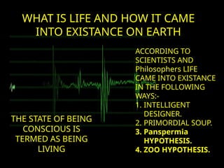 WHAT IS LIFE AND HOW IT CAME
INTO EXISTANCE ON EARTH
THE STATE OF BEING
CONSCIOUS IS
TERMED AS BEING
LIVING
ACCORDING TO
SCIENTISTS AND
Philosophers LIFE
CAME INTO EXISTANCE
IN THE FOLLOWING
WAYS:-
1. INTELLIGENT
DESIGNER.
2. PRIMORDIAL SOUP.
3. Panspermia
HYPOTHESIS.
4. ZOO HYPOTHESIS.
 