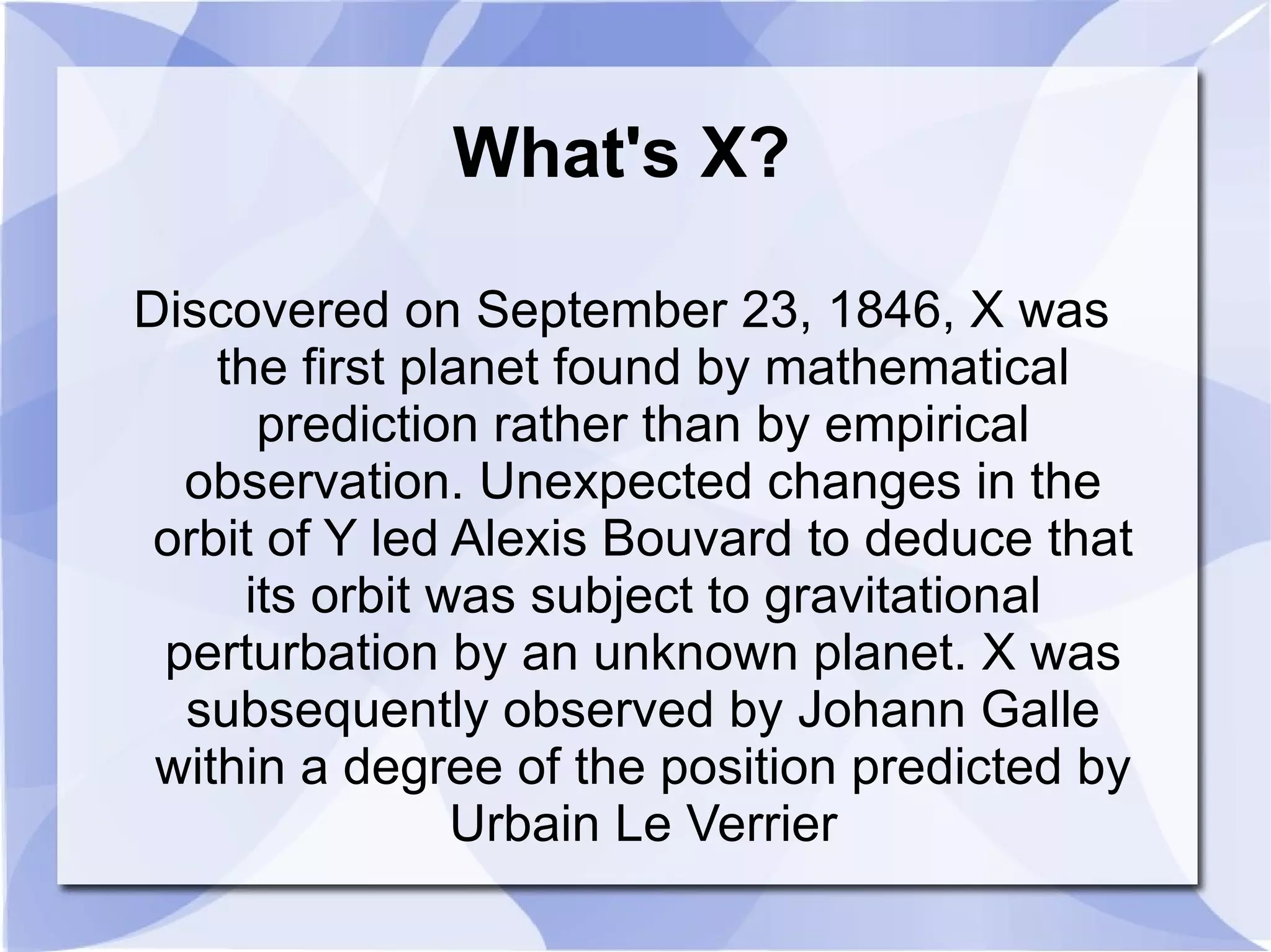 What's X? Discovered on September 23, 1846, X was the first planet found by mathematical prediction rather than by empirical observation. Unexpected changes in the orbit of Y led Alexis Bouvard to deduce that its orbit was subject to gravitational perturbation by an unknown planet. X was subsequently observed by Johann Galle within a degree of the position predicted by Urbain Le Verrier 