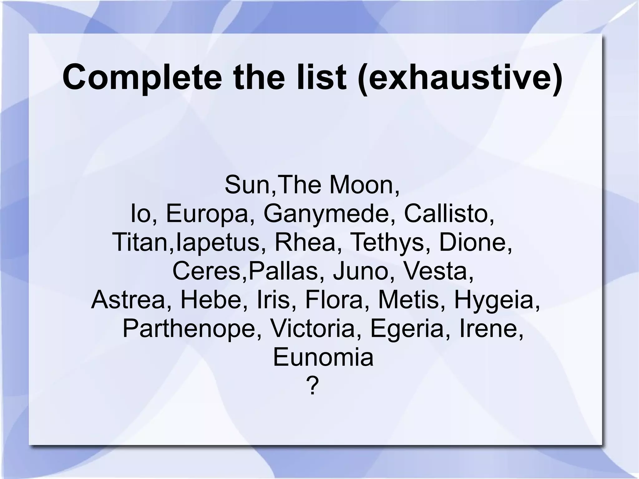 Complete the list (exhaustive) Sun,The Moon, Io, Europa, Ganymede, Callisto, Titan,Iapetus, Rhea, Tethys, Dione, Ceres,Pallas, Juno, Vesta, Astrea, Hebe, Iris, Flora, Metis, Hygeia, Parthenope, Victoria, Egeria, Irene, Eunomia ? 