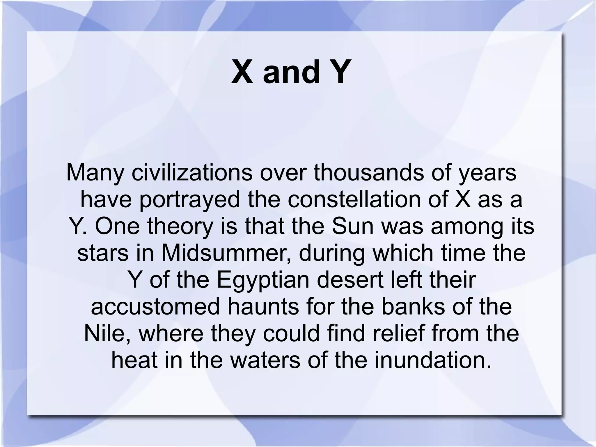 X and Y Many civilizations over thousands of years have portrayed the constellation of X as a Y. One theory is that the Sun was among its stars in Midsummer, during which time the Y of the Egyptian desert left their accustomed haunts for the banks of the Nile, where they could find relief from the heat in the waters of the inundation. 