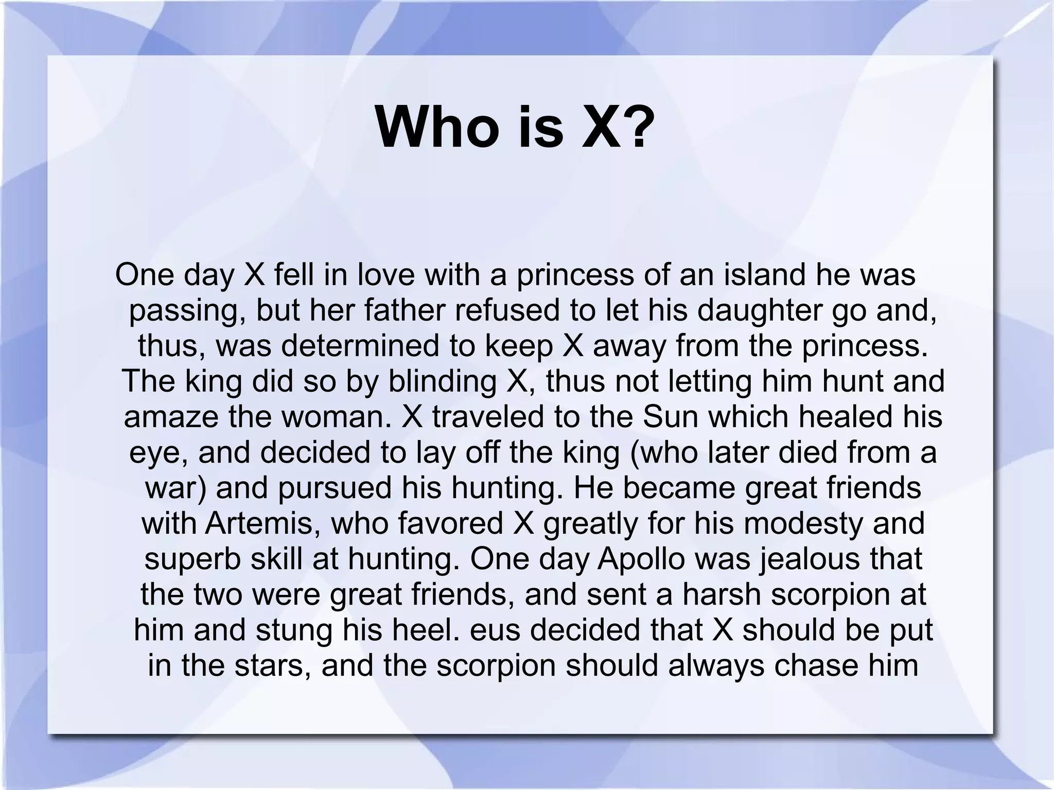 Who is X? One day X fell in love with a princess of an island he was passing, but her father refused to let his daughter go and, thus, was determined to keep X away from the princess. The king did so by blinding X, thus not letting him hunt and amaze the woman. X traveled to the Sun which healed his eye, and decided to lay off the king (who later died from a war) and pursued his hunting. He became great friends with Artemis, who favored X greatly for his modesty and superb skill at hunting. One day Apollo was jealous that the two were great friends, and sent a harsh scorpion at him and stung his heel. eus decided that X should be put in the stars, and the scorpion should always chase him 