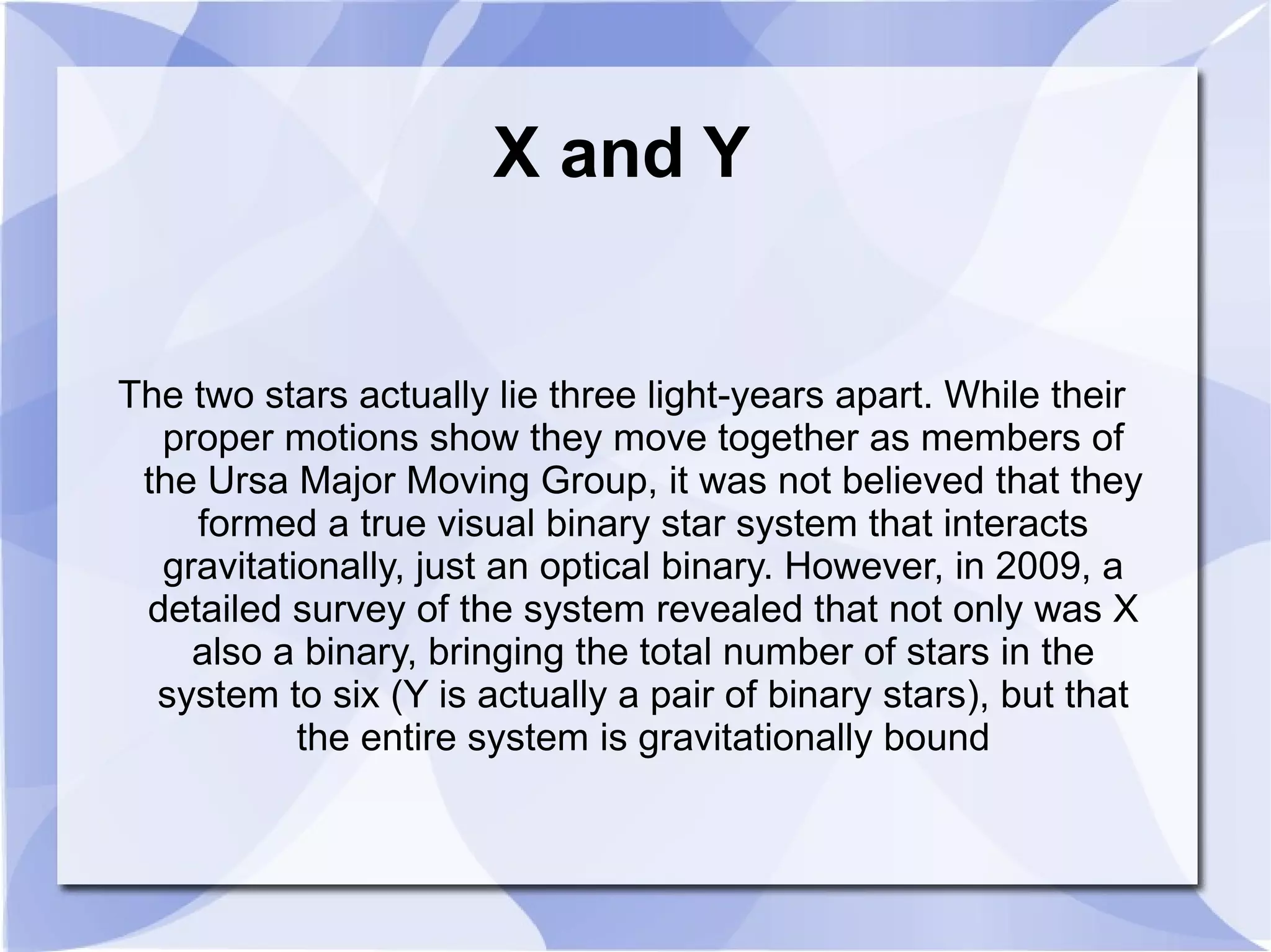 X and Y The two stars actually lie three light-years apart. While their proper motions show they move together as members of the Ursa Major Moving Group, it was not believed that they formed a true visual binary star system that interacts gravitationally, just an optical binary. However, in 2009, a detailed survey of the system revealed that not only was X also a binary, bringing the total number of stars in the system to six (Y is actually a pair of binary stars), but that the entire system is gravitationally bound 