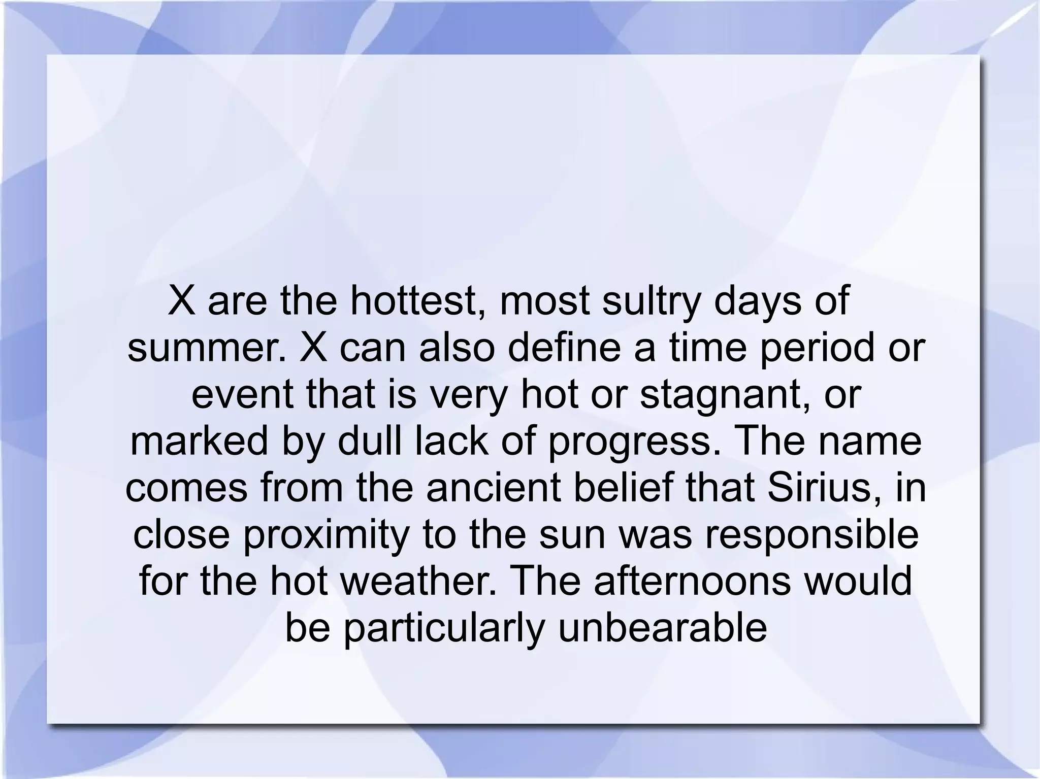 X are the hottest, most sultry days of summer. X can also define a time period or event that is very hot or stagnant, or marked by dull lack of progress. The name comes from the ancient belief that Sirius, in close proximity to the sun was responsible for the hot weather. The afternoons would be particularly unbearable 